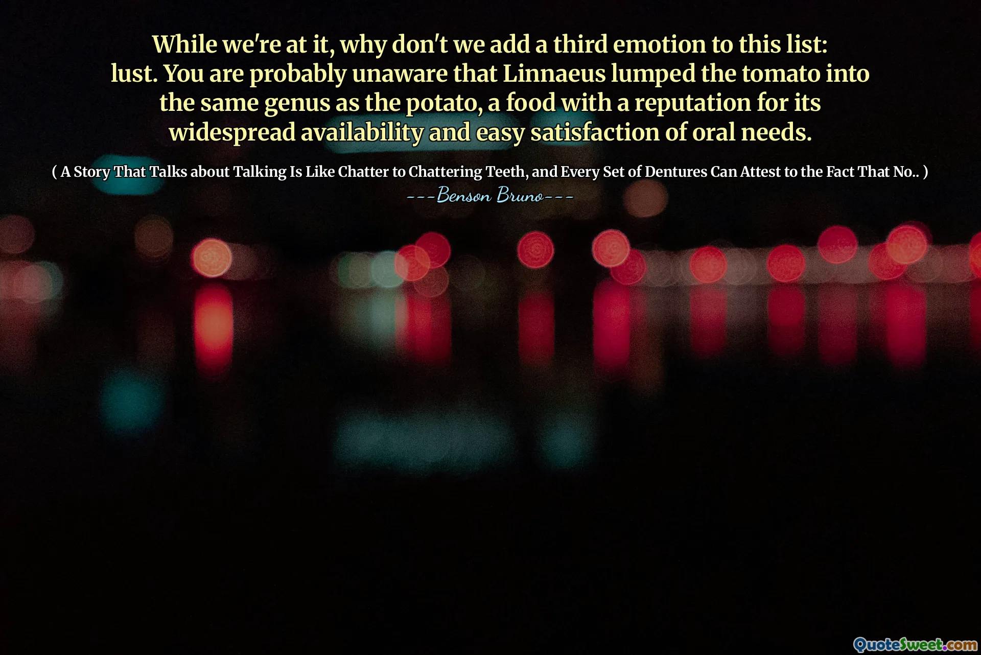 While we're at it, why don't we add a third emotion to this list: lust. You are probably unaware that Linnaeus lumped the tomato into the same genus as the potato, a food with a reputation for its widespread availability and easy satisfaction of oral needs.