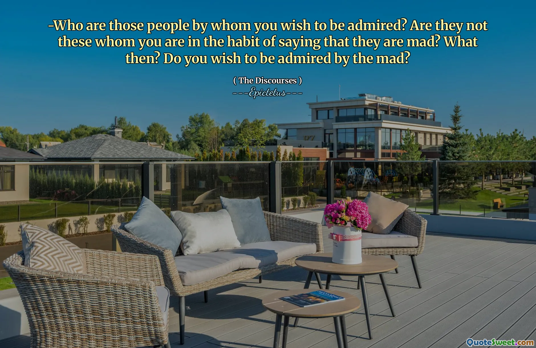 -Who are those people by whom you wish to be admired? Are they not these whom you are in the habit of saying that they are mad? What then? Do you wish to be admired by the mad?