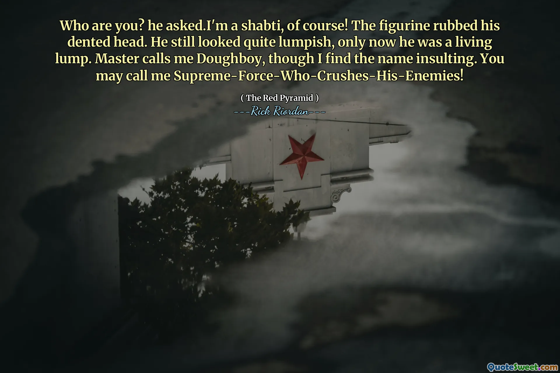 Who are you? he asked.I'm a shabti, of course! The figurine rubbed his dented head. He still looked quite lumpish, only now he was a living lump. Master calls me Doughboy, though I find the name insulting. You may call me Supreme-Force-Who-Crushes-His-Enemies!