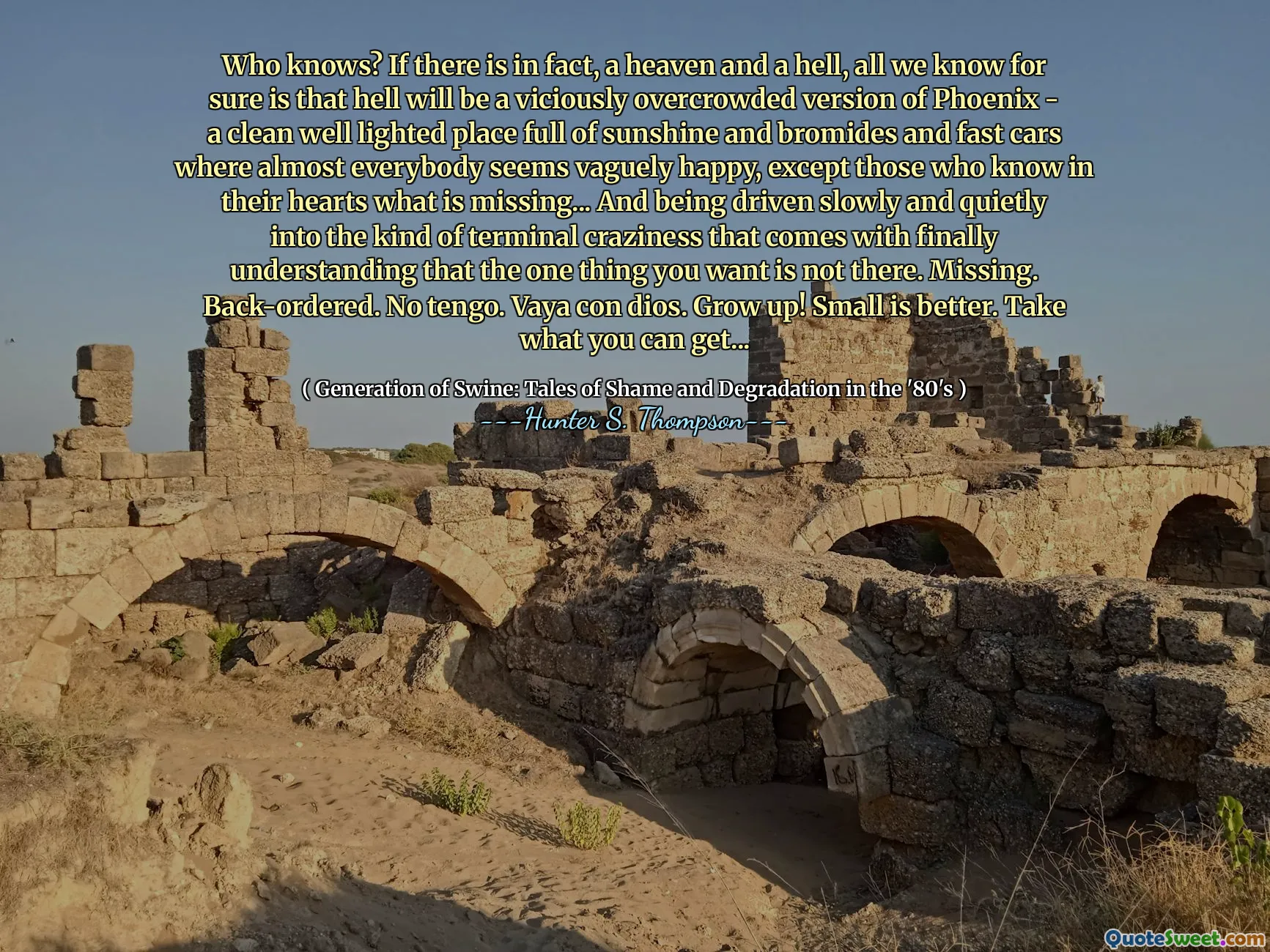 Wie weet? Als er in feite is, een hemel en een hel, weten we zeker dat de hel een wreed overvolle versie van Phoenix zal zijn - een schone goed verlichte plek vol zonneschijn en bromides en snelle auto's waar bijna iedereen vaag gelukkig lijkt, behalve degenen die in hun hart weten wat er in hun hart wordt vermist wat er in hun hart weet wat er in hun hart wordt vermist wat er in hun hart weet wat er in hun hart wordt vermist wat er in hun hart weet wat er in hun hart wordt gemist wat er in hun hart wordt vermist, wat er in hun hart weet wat er in hun hart wordt vermist. Ontbreekt. Terug besteld. Geen tengo. Vaya Con Dios. Opgroeien! Klein is beter. Neem wat je kunt krijgen ...