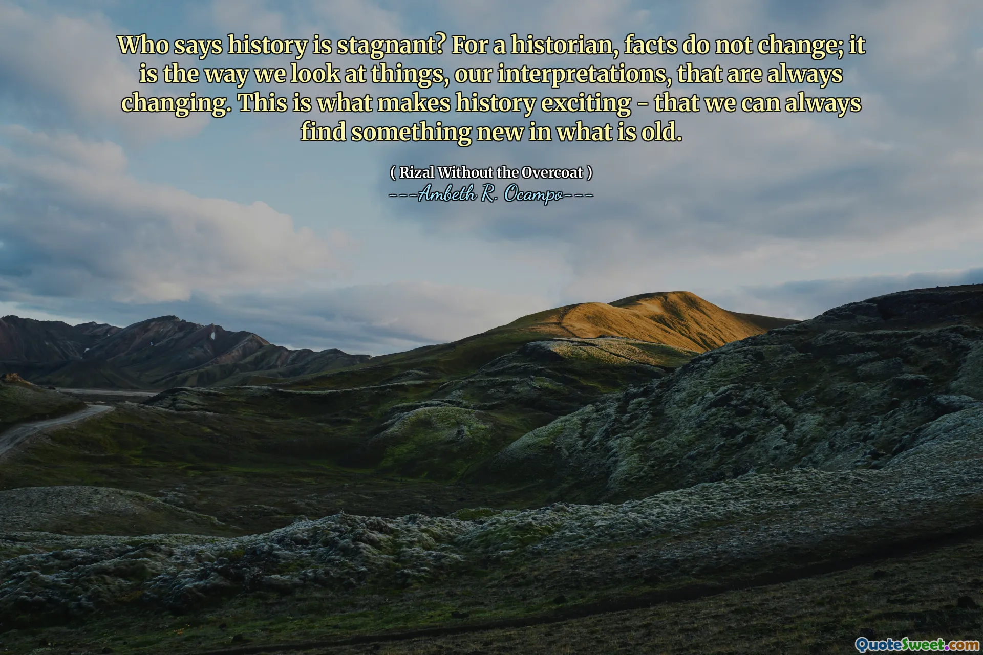 Who says history is stagnant? For a historian, facts do not change; it is the way we look at things, our interpretations, that are always changing. This is what makes history exciting - that we can always find something new in what is old.