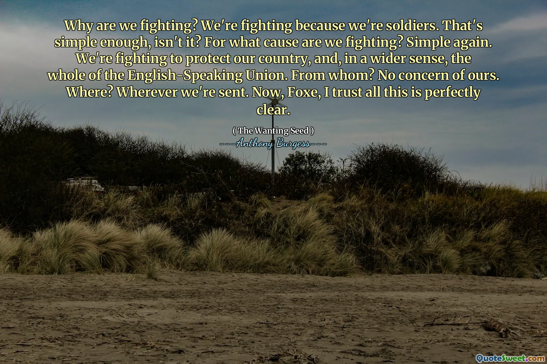 Why are we fighting? We're fighting because we're soldiers. That's simple enough, isn't it? For what cause are we fighting? Simple again. We're fighting to protect our country, and, in a wider sense, the whole of the English-Speaking Union. From whom? No concern of ours. Where? Wherever we're sent. Now, Foxe, I trust all this is perfectly clear.