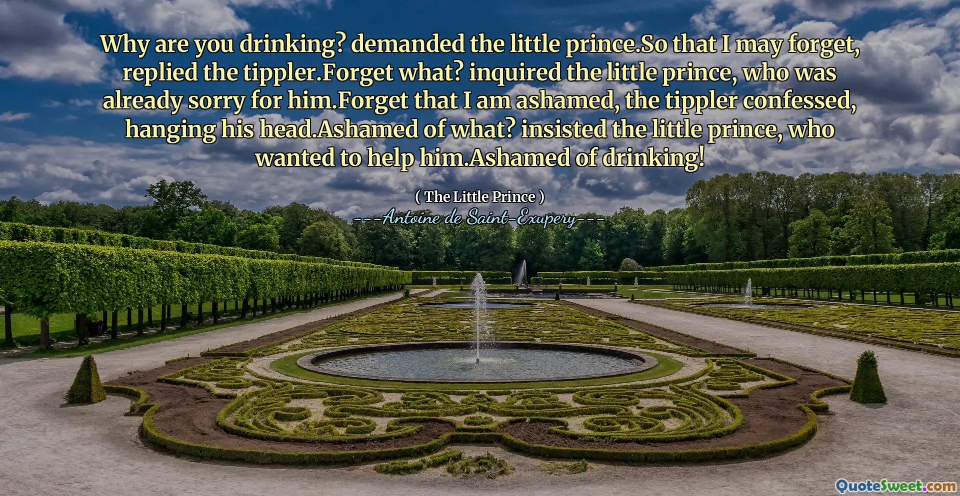 Why are you drinking? demanded the little prince.So that I may forget, replied the tippler.Forget what? inquired the little prince, who was already sorry for him.Forget that I am ashamed, the tippler confessed, hanging his head.Ashamed of what? insisted the little prince, who wanted to help him.Ashamed of drinking!