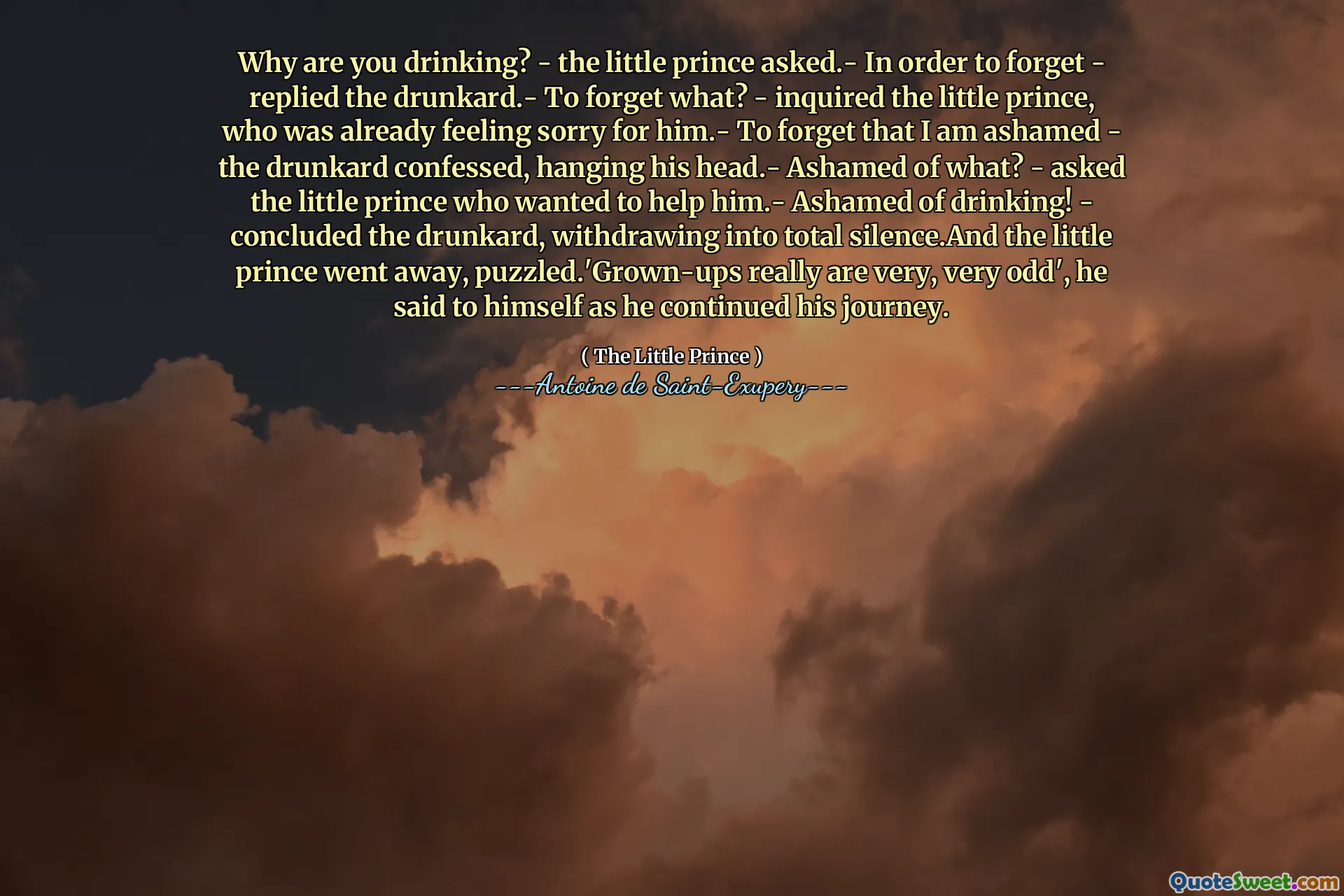 Why are you drinking? - the little prince asked.- In order to forget - replied the drunkard.- To forget what? - inquired the little prince, who was already feeling sorry for him.- To forget that I am ashamed - the drunkard confessed, hanging his head.- Ashamed of what? - asked the little prince who wanted to help him.- Ashamed of drinking! - concluded the drunkard, withdrawing into total silence.And the little prince went away, puzzled.'Grown-ups really are very, very odd', he said to himself as he continued his journey.