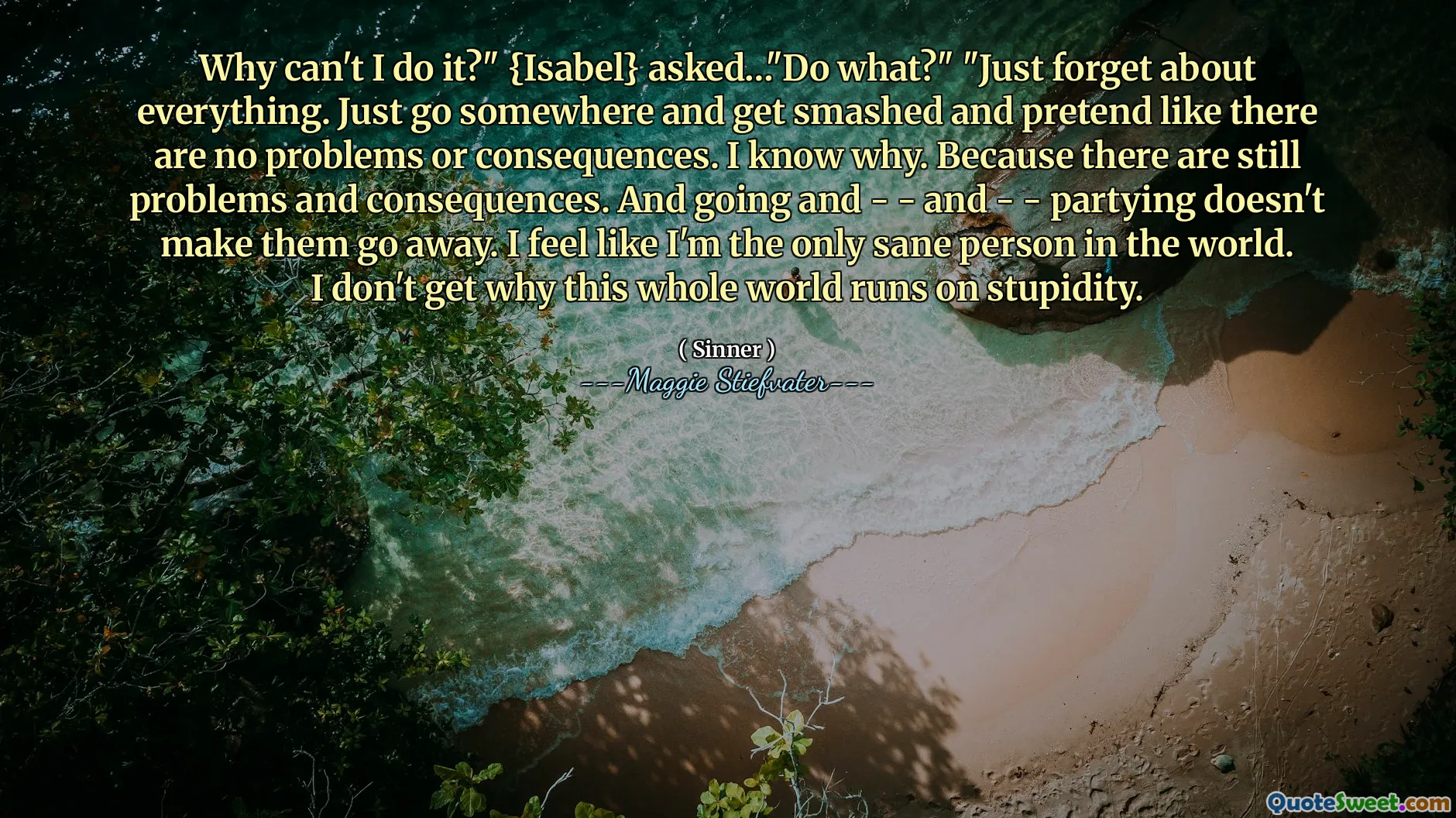 Why can't I do it?" {Isabel} asked…"Do what?" "Just forget about everything. Just go somewhere and get smashed and pretend like there are no problems or consequences. I know why. Because there are still problems and consequences. And going and - - and - - partying doesn't make them go away. I feel like I'm the only sane person in the world. I don't get why this whole world runs on stupidity.