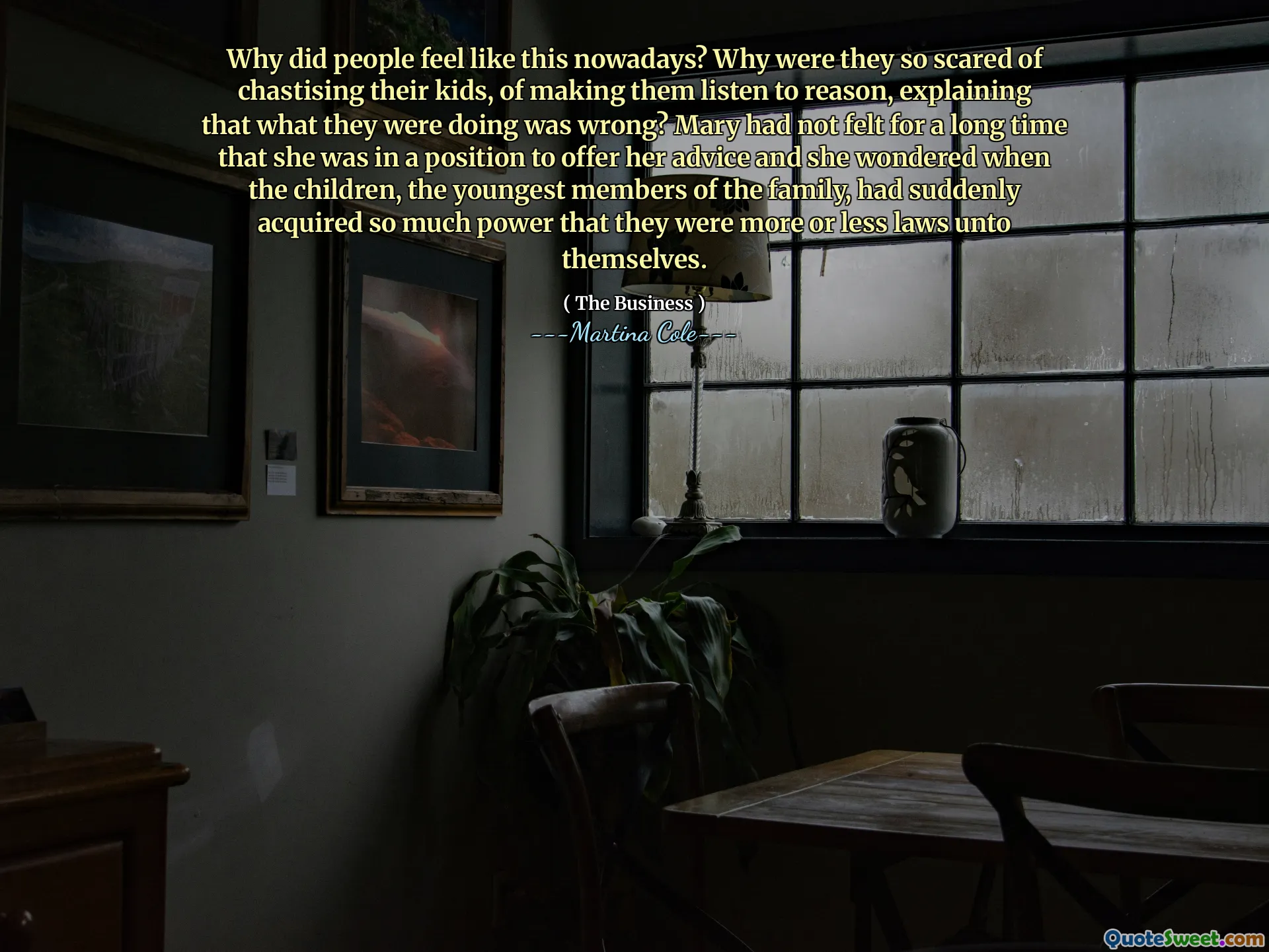 Why did people feel like this nowadays? Why were they so scared of chastising their kids, of making them listen to reason, explaining that what they were doing was wrong? Mary had not felt for a long time that she was in a position to offer her advice and she wondered when the children, the youngest members of the family, had suddenly acquired so much power that they were more or less laws unto themselves.