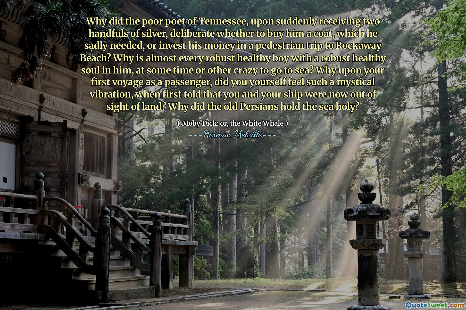 Why did the poor poet of Tennessee, upon suddenly receiving two handfuls of silver, deliberate whether to buy him a coat, which he sadly needed, or invest his money in a pedestrian trip to Rockaway Beach? Why is almost every robust healthy boy with a robust healthy soul in him, at some time or other crazy to go to sea? Why upon your first voyage as a passenger, did you yourself feel such a mystical vibration, when first told that you and your ship were now out of sight of land? Why did the old Persians hold the sea holy?