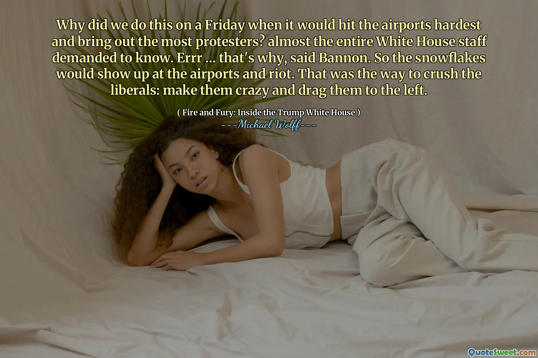 Why did we do this on a Friday when it would hit the airports hardest and bring out the most protesters? almost the entire White House staff demanded to know. Errr … that's why, said Bannon. So the snowflakes would show up at the airports and riot. That was the way to crush the liberals: make them crazy and drag them to the left.