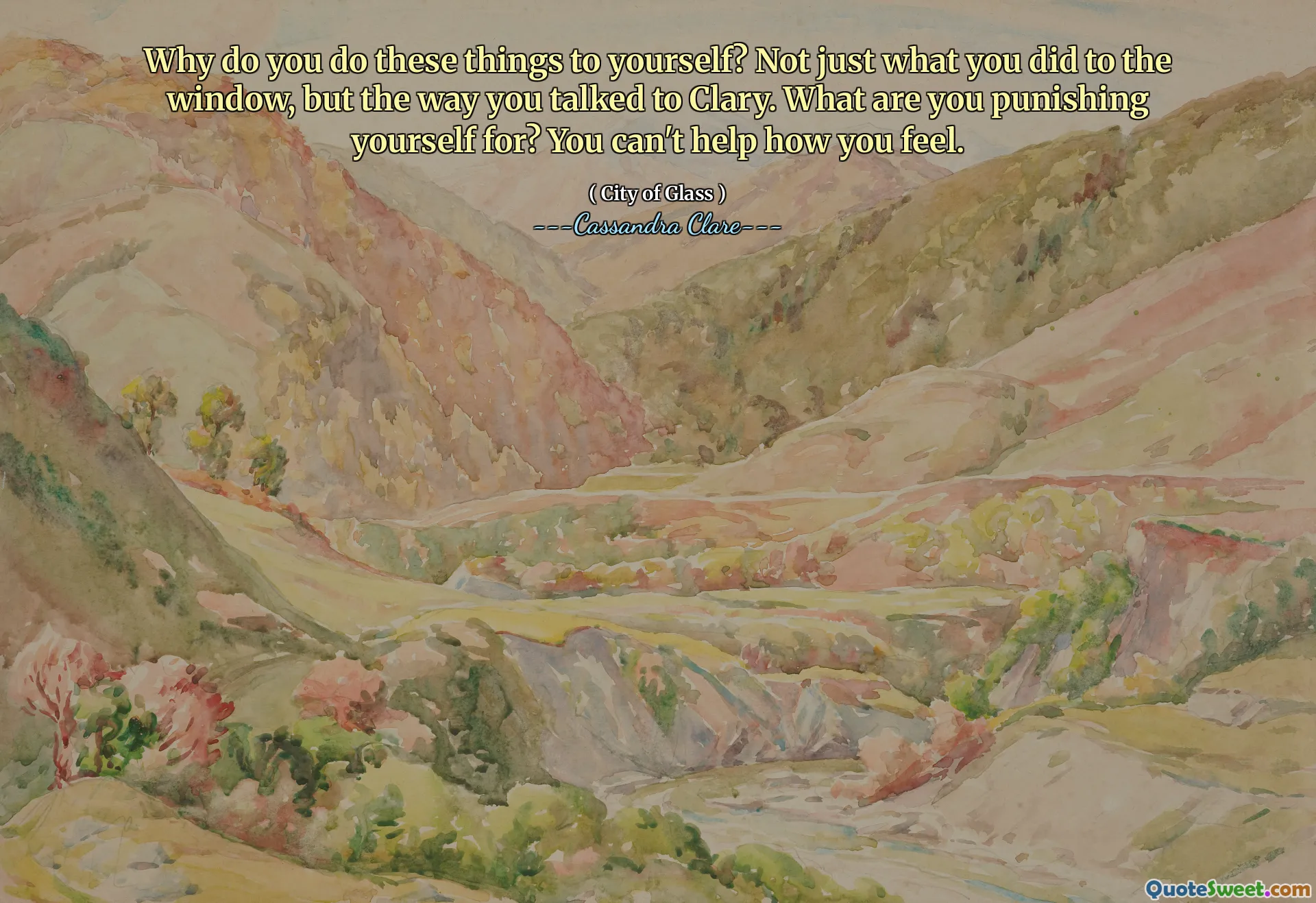 Why do you do these things to yourself? Not just what you did to the window, but the way you talked to Clary. What are you punishing yourself for? You can't help how you feel.