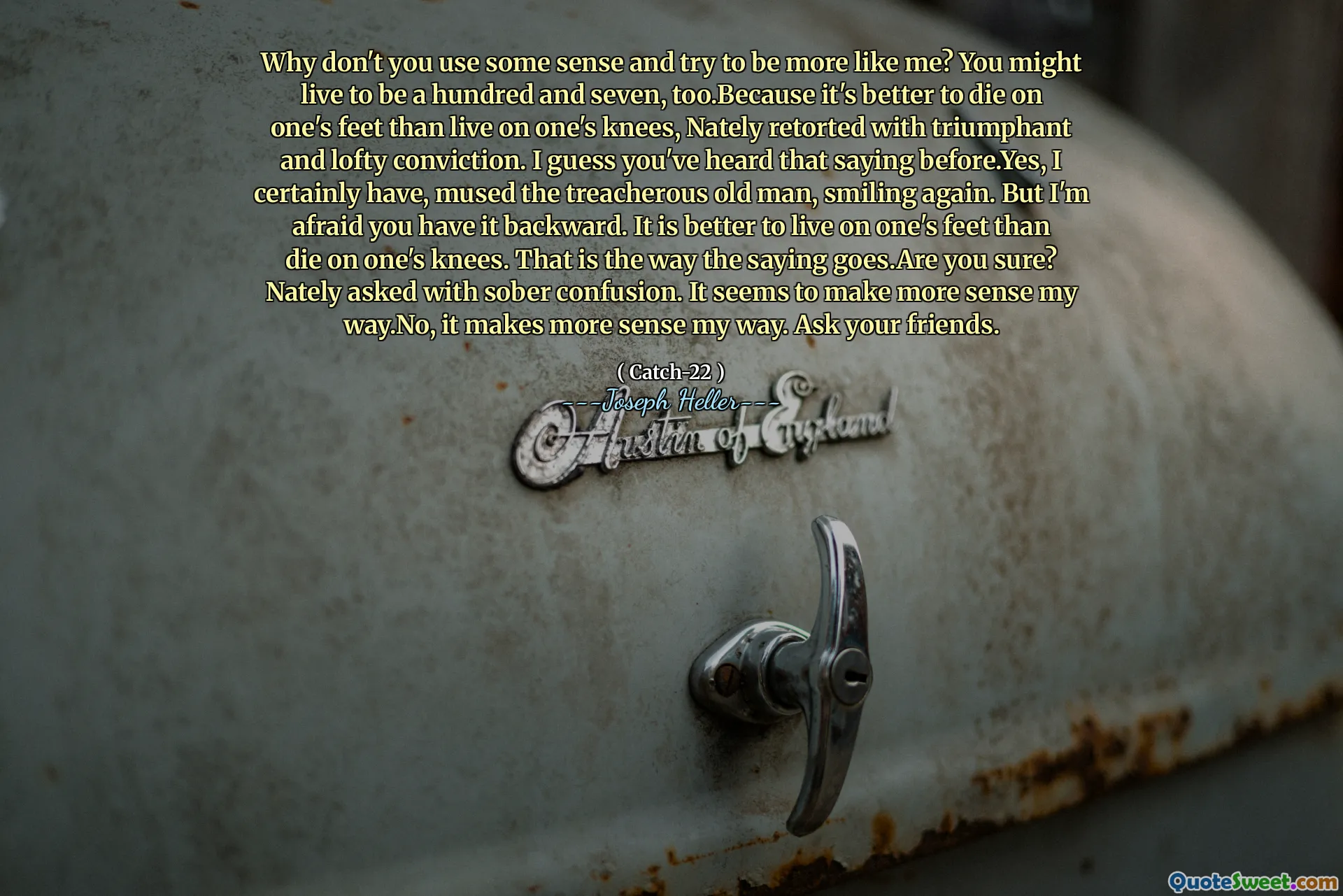 لماذا لا تستخدم بعض المعنى وتحاول أن تكون مثلي أكثر؟ قد تعيش لتكون مائة وسبعة ، لأنه من الأفضل أن تموت على أقدام المرء من العيش على ركبتيه ، ويتم إعادة إدراجها مع قناعة منتصرة وذاتية. أعتقد أنك سمعت أن القول من قبل. نعم ، لقد فكرت ، الرجل العجوز الغادر ، يبتسم مرة أخرى. لكني أخشى أن يكون لديك للخلف. من الأفضل أن تعيش على أقدام المرء أكثر من يموت على ركبته. هذه هي الطريقة التي يذهب بها المثل. هل أنت متأكد؟ سألني مع الالتباس الرصين. يبدو أنه من المنطقي أكثر طريقي. لا ، فمن المنطقي طريقي. اسأل أصدقائك.