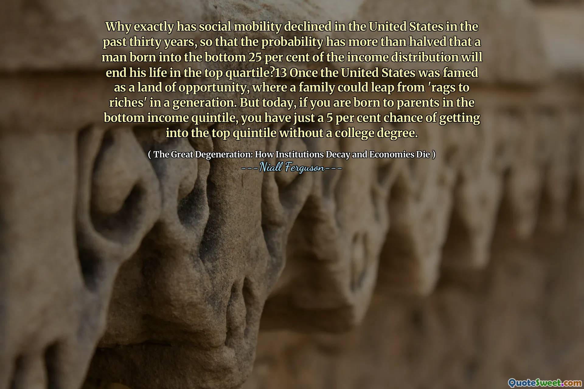 Why exactly has social mobility declined in the United States in the past thirty years, so that the probability has more than halved that a man born into the bottom 25 per cent of the income distribution will end his life in the top quartile?13 Once the United States was famed as a land of opportunity, where a family could leap from 'rags to riches' in a generation. But today, if you are born to parents in the bottom income quintile, you have just a 5 per cent chance of getting into the top quintile without a college degree.
