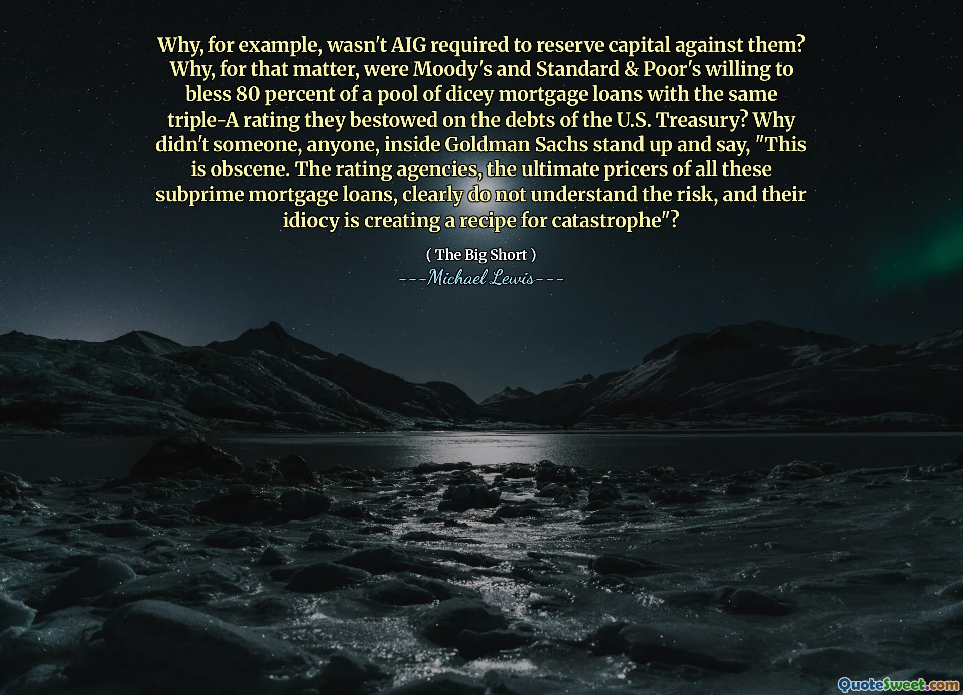 Perché, ad esempio, non è stato richiesto AIG per riservare il capitale contro di loro? Perché, del resto, erano Moody e Standard & Poor's disposti a benedire l'80 % di un pool di prestiti ipotecari rischiosi con lo stesso rating triplo-A che hanno conferito ai debiti del tesoro degli Stati Uniti? Perché qualcuno, qualcuno, all'interno di Goldman Sachs, non si è alzato e ha detto: "Questo è osceno. Le agenzie di rating, i primi costi di tutti questi prestiti ipotecari subprime, chiaramente non hanno compreso il rischio e la loro idiozia sta creando una ricetta per la catastrofe"?