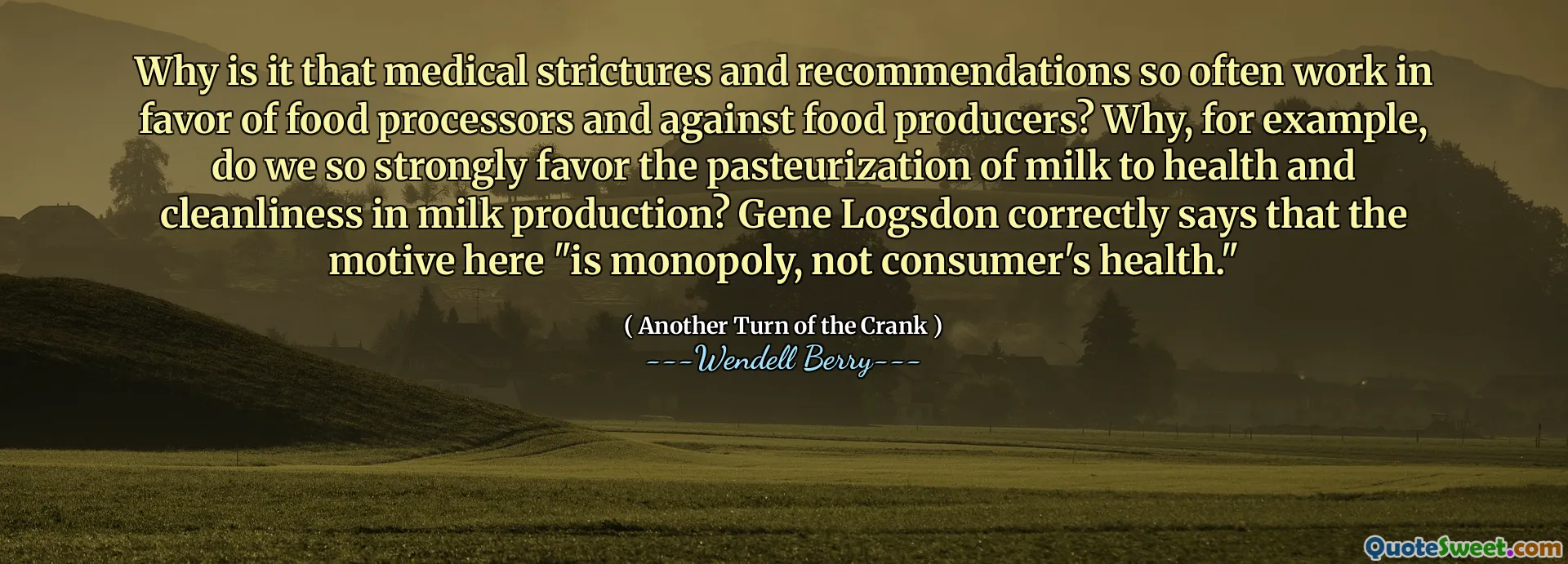Why is it that medical strictures and recommendations so often work in favor of food processors and against food producers? Why, for example, do we so strongly favor the pasteurization of milk to health and cleanliness in milk production? Gene Logsdon correctly says that the motive here "is monopoly, not consumer's health."