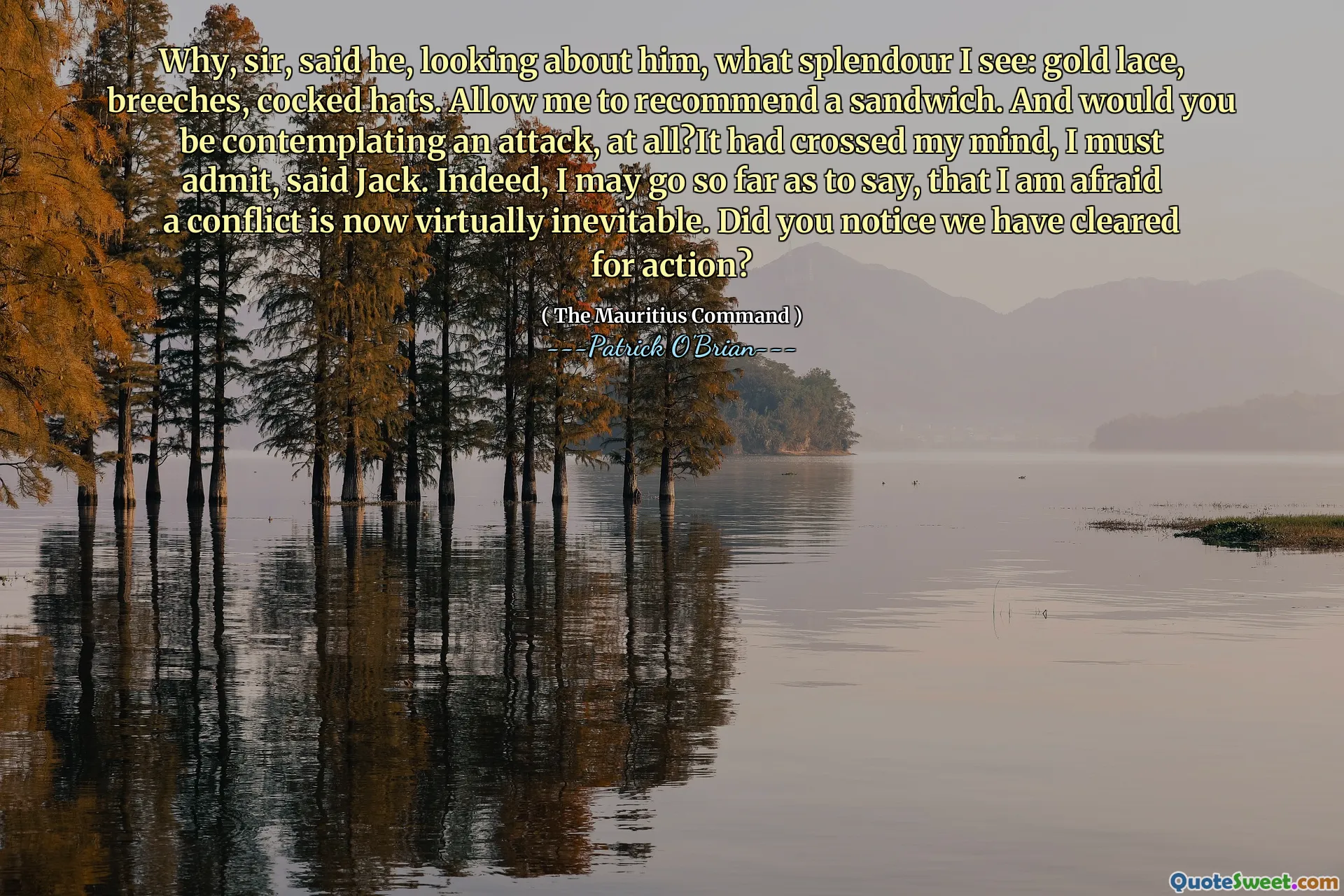 Why, sir, said he, looking about him, what splendour I see: gold lace, breeches, cocked hats. Allow me to recommend a sandwich. And would you be contemplating an attack, at all?It had crossed my mind, I must admit, said Jack. Indeed, I may go so far as to say, that I am afraid a conflict is now virtually inevitable. Did you notice we have cleared for action?