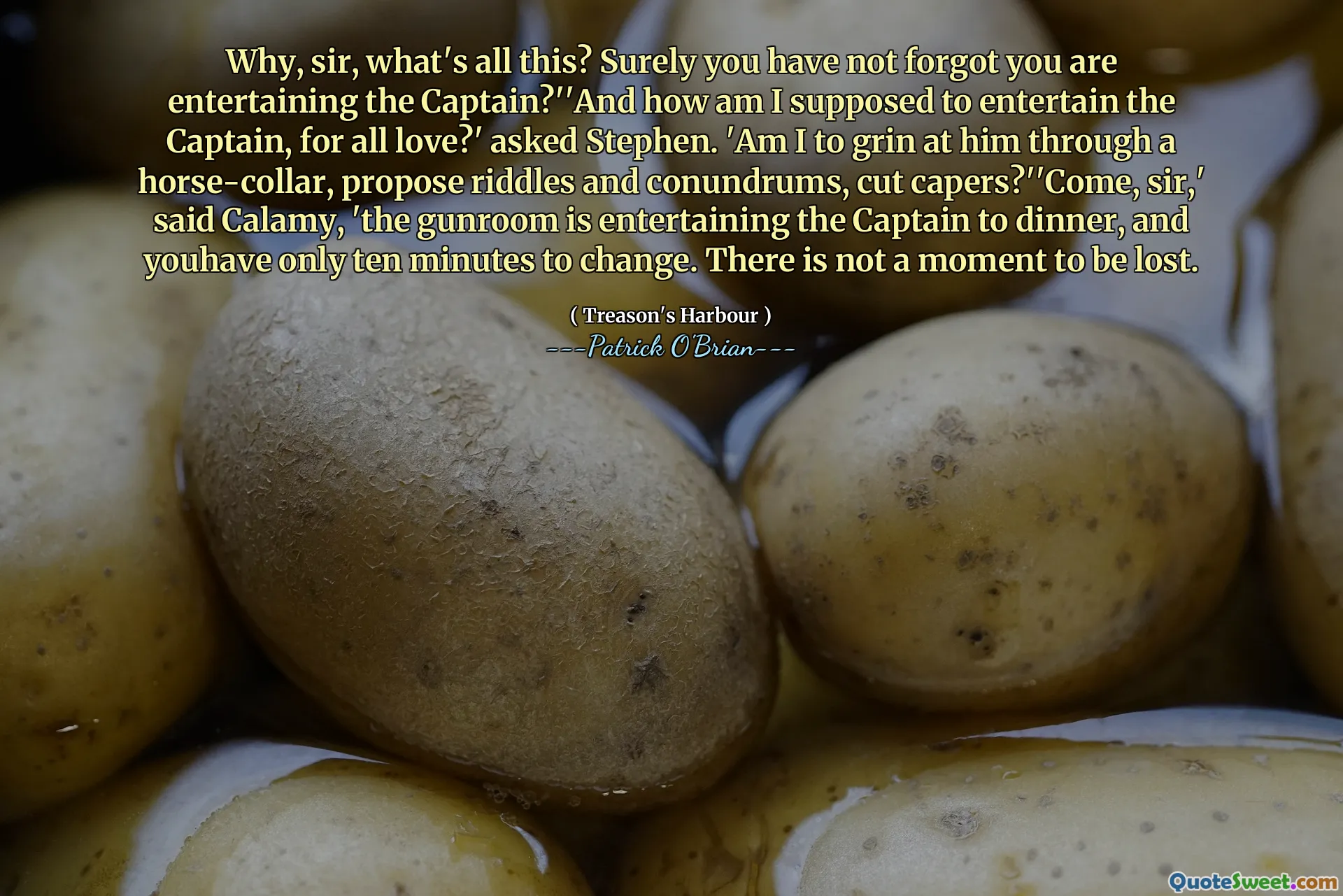 Why, sir, what's all this? Surely you have not forgot you are entertaining the Captain?''And how am I supposed to entertain the Captain, for all love?' asked Stephen. 'Am I to grin at him through a horse-collar, propose riddles and conundrums, cut capers?''Come, sir,' said Calamy, 'the gunroom is entertaining the Captain to dinner, and youhave only ten minutes to change. There is not a moment to be lost.