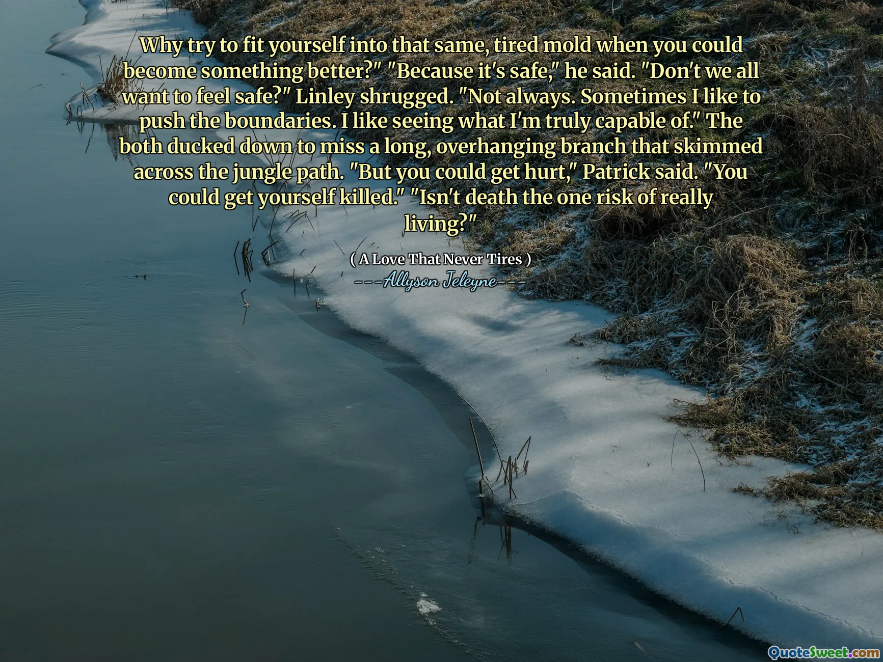 Why try to fit yourself into that same, tired mold when you could become something better?" "Because it's safe," he said. "Don't we all want to feel safe?" Linley shrugged. "Not always. Sometimes I like to push the boundaries. I like seeing what I'm truly capable of." The both ducked down to miss a long, overhanging branch that skimmed across the jungle path. "But you could get hurt," Patrick said. "You could get yourself killed." "Isn't death the one risk of really living?"