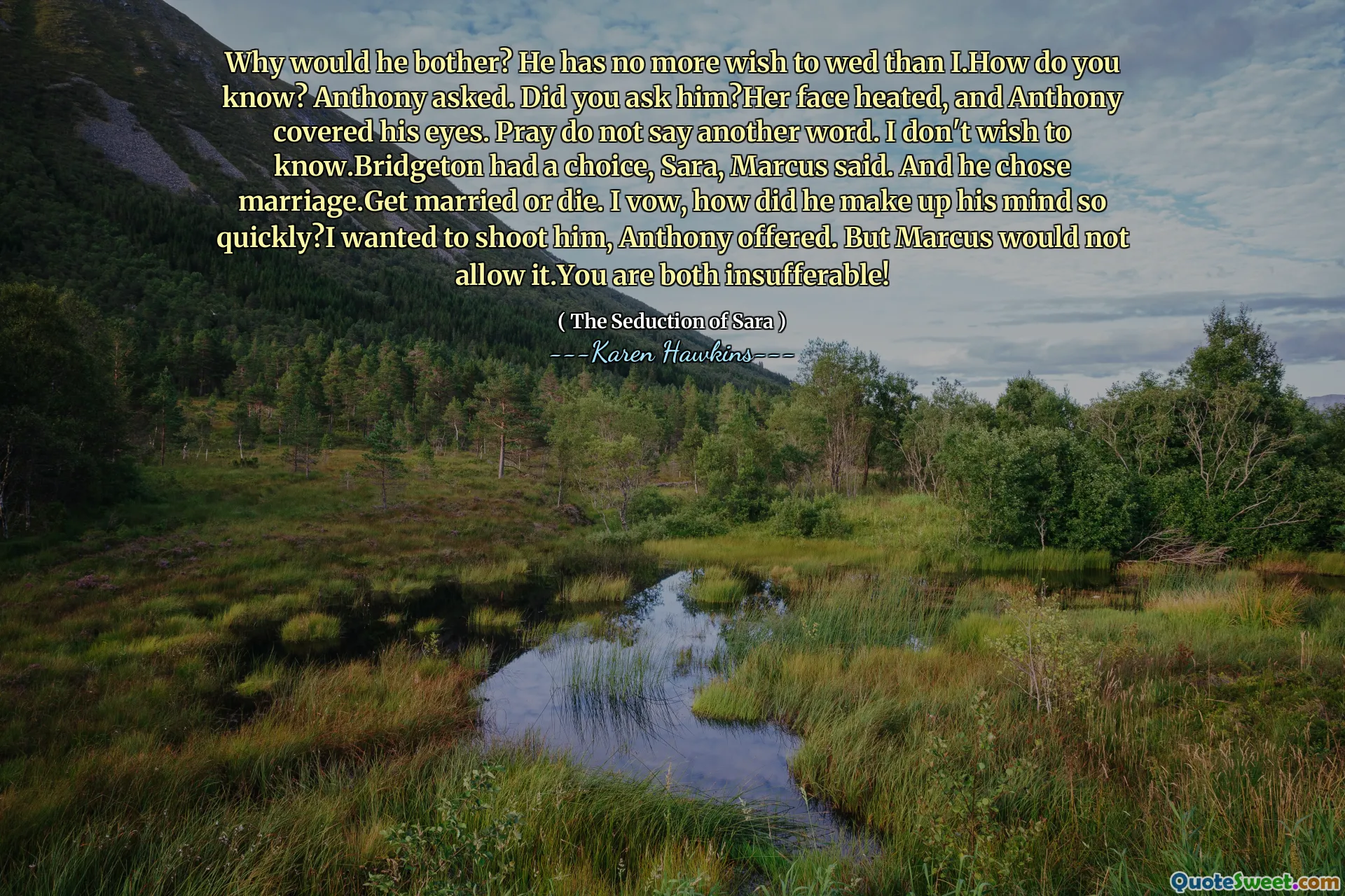 Why would he bother? He has no more wish to wed than I.How do you know? Anthony asked. Did you ask him?Her face heated, and Anthony covered his eyes. Pray do not say another word. I don't wish to know.Bridgeton had a choice, Sara, Marcus said. And he chose marriage.Get married or die. I vow, how did he make up his mind so quickly?I wanted to shoot him, Anthony offered. But Marcus would not allow it.You are both insufferable!
