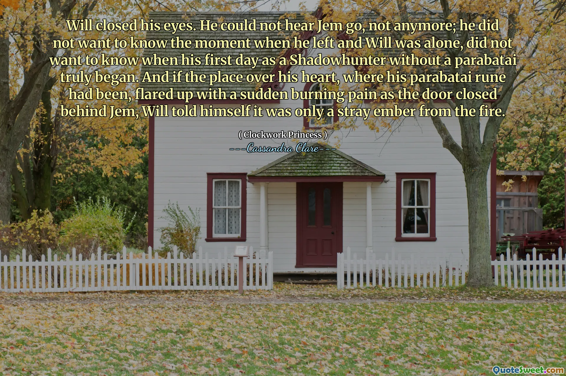 Will closed his eyes. He could not hear Jem go, not anymore; he did not want to know the moment when he left and Will was alone, did not want to know when his first day as a Shadowhunter without a parabatai truly began. And if the place over his heart, where his parabatai rune had been, flared up with a sudden burning pain as the door closed behind Jem, Will told himself it was only a stray ember from the fire.
