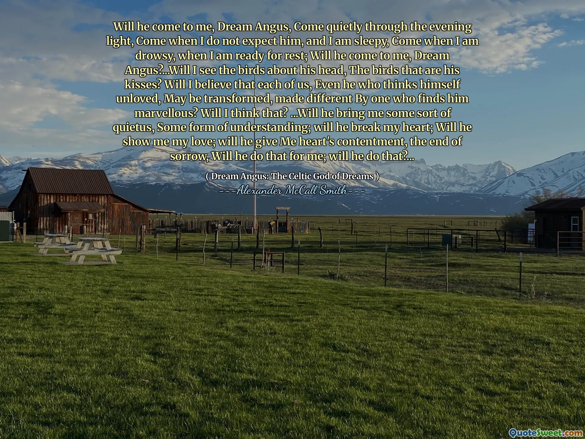 Ele virá a mim, sonhe Angus, venha silenciosamente pela luz da noite, venha quando eu não espero que ele e estou com sono, venha quando estiver sonolento, quando estiver pronto para descansar; Ele virá a mim, sonhe Angus? ... Vou ver os pássaros sobre sua cabeça, os pássaros que são seus beijos? Vou acreditar que cada um de nós, até quem se acha não amado, pode ser transformado, diferente por alguém que o acha maravilhoso? Vou pensar isso? ... ele vai me trazer algum tipo de quietus, alguma forma de entendimento; Ele vai quebrar meu coração; Ele vai me mostrar meu amor; Ele vai me dar o contentamento do coração, o fim da tristeza, ele fará isso por mim; Ele vai fazer isso? ...