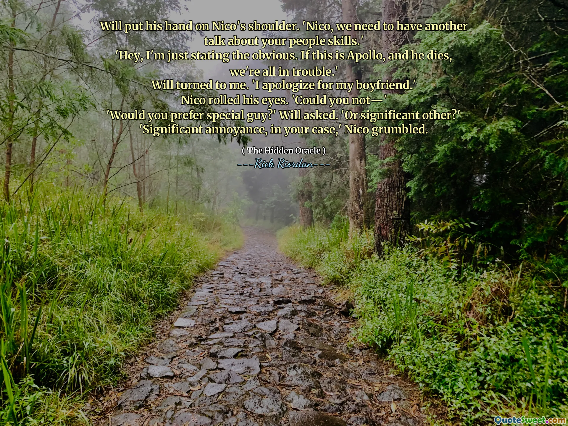 Will put his hand on Nico's shoulder. 'Nico, we need to have another talk about your people skills.'
'Hey, I'm just stating the obvious. If this is Apollo, and he dies, we're all in trouble.'
Will turned to me. 'I apologize for my boyfriend.'
Nico rolled his eyes. 'Could you not―'
'Would you prefer special guy?' Will asked. 'Or significant other?'
'Significant annoyance, in your case,' Nico grumbled.
