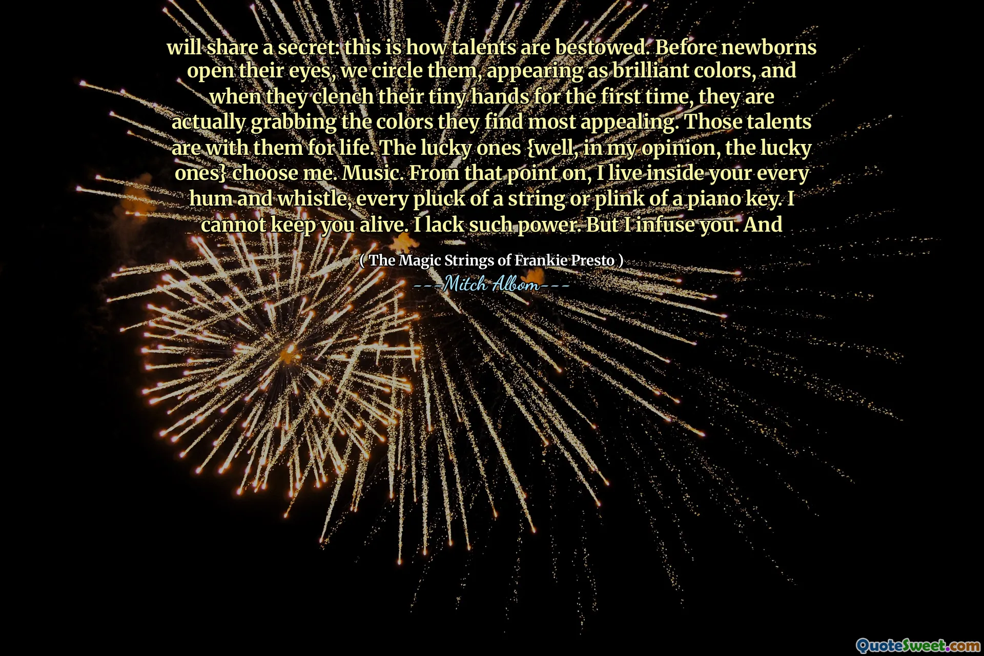 will share a secret: this is how talents are bestowed. Before newborns open their eyes, we circle them, appearing as brilliant colors, and when they clench their tiny hands for the first time, they are actually grabbing the colors they find most appealing. Those talents are with them for life. The lucky ones {well, in my opinion, the lucky ones} choose me. Music. From that point on, I live inside your every hum and whistle, every pluck of a string or plink of a piano key. I cannot keep you alive. I lack such power. But I infuse you. And