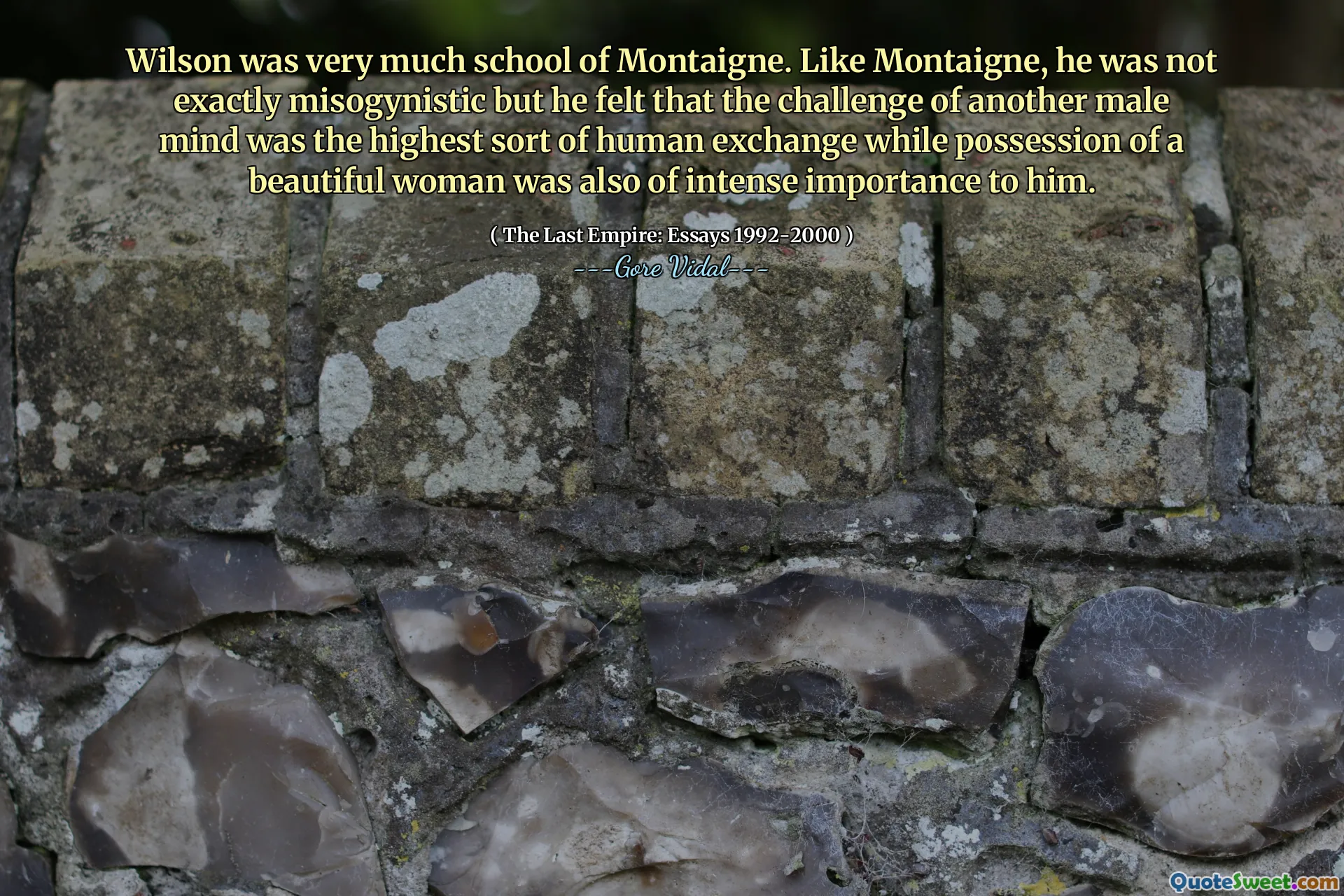 Wilson was very much school of Montaigne. Like Montaigne, he was not exactly misogynistic but he felt that the challenge of another male mind was the highest sort of human exchange while possession of a beautiful woman was also of intense importance to him.