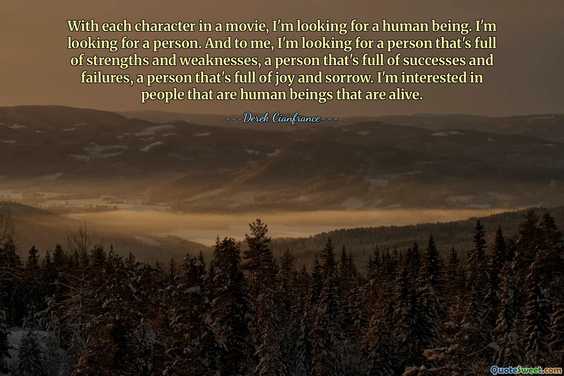 With each character in a movie, I'm looking for a human being. I'm looking for a person. And to me, I'm looking for a person that's full of strengths and weaknesses, a person that's full of successes and failures, a person that's full of joy and sorrow. I'm interested in people that are human beings that are alive.