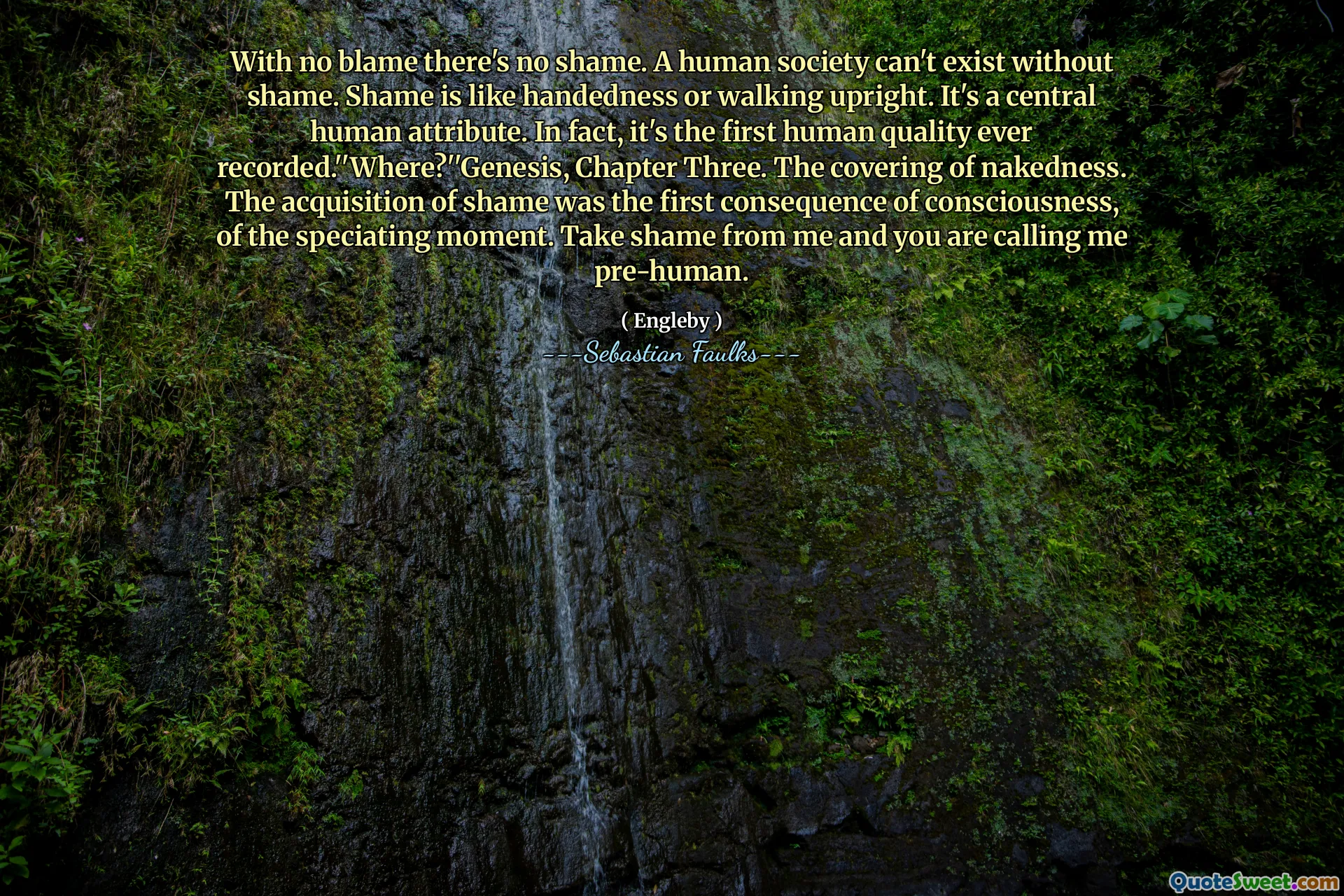 With no blame there's no shame. A human society can't exist without shame. Shame is like handedness or walking upright. It's a central human attribute. In fact, it's the first human quality ever recorded.''Where?''Genesis, Chapter Three. The covering of nakedness. The acquisition of shame was the first consequence of consciousness, of the speciating moment. Take shame from me and you are calling me pre-human.