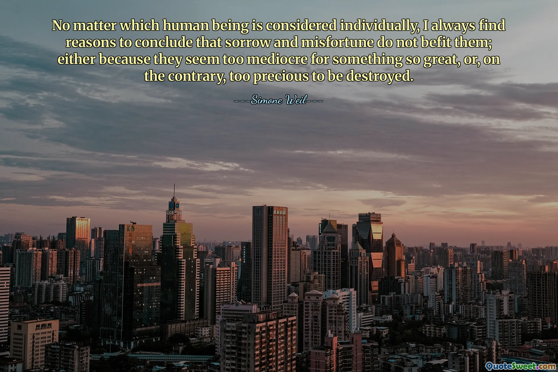 No matter which human being is considered individually, I always find reasons to conclude that sorrow and misfortune do not befit them; either because they seem too mediocre for something so great, or, on the contrary, too precious to be destroyed.