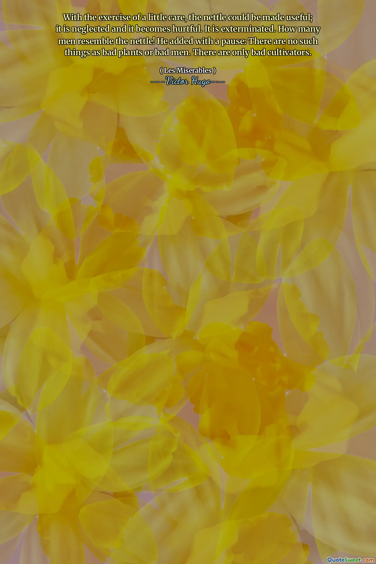 With the exercise of a little care, the nettle could be made useful; it is neglected and it becomes hurtful. It is exterminated. How many men resemble the nettle! He added with a pause: There are no such things as bad plants or bad men. There are only bad cultivators.