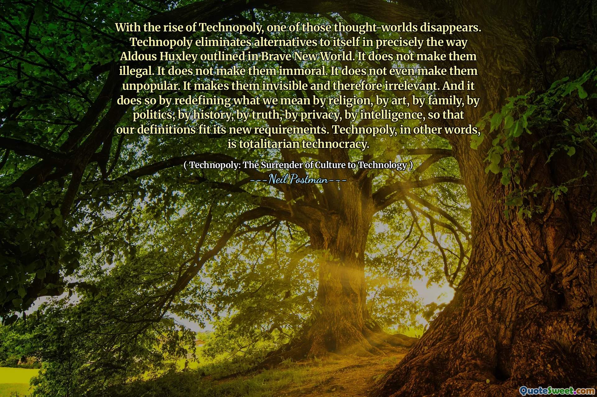 Con el surgimiento de la tecnopolio, uno de esos mundos de pensamiento desaparece. Technopoly elimina las alternativas a sí misma precisamente en la forma en que Aldous Huxley describió en Brave New World. No los hace ilegales. No los hace inmorales. Ni siquiera los hace impopulares. Los hace invisibles y, por lo tanto, irrelevantes. Y lo hace redefiniendo lo que queremos decir con religión, por arte, por familia, por política, por historia, por verdad, por privacidad, por inteligencia, para que nuestras definiciones se ajusten a sus nuevos requisitos. La tecnopolio, en otras palabras, es la tecnocracia totalitaria.