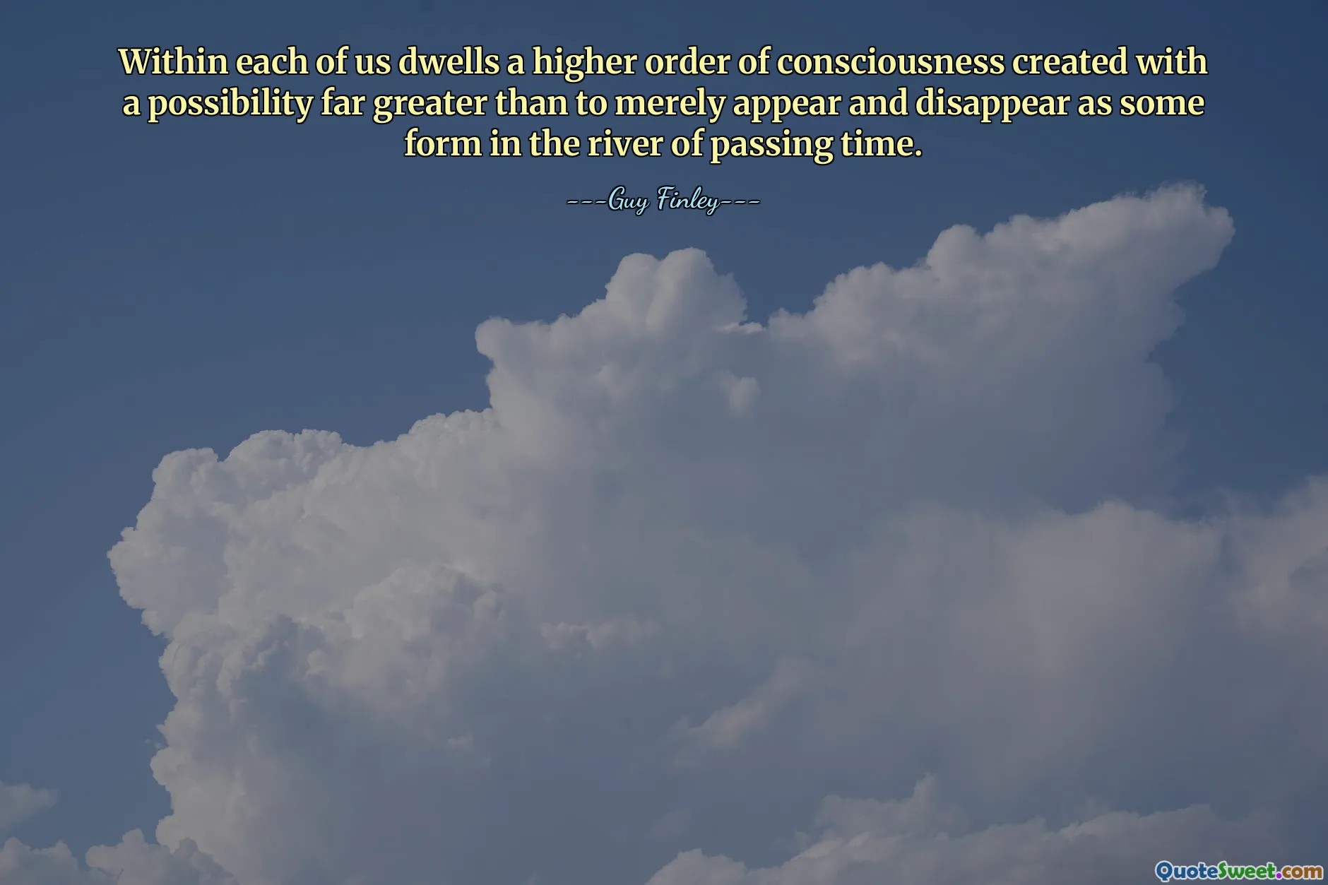 Within each of us dwells a higher order of consciousness created with a possibility far greater than to merely appear and disappear as some form in the river of passing time.