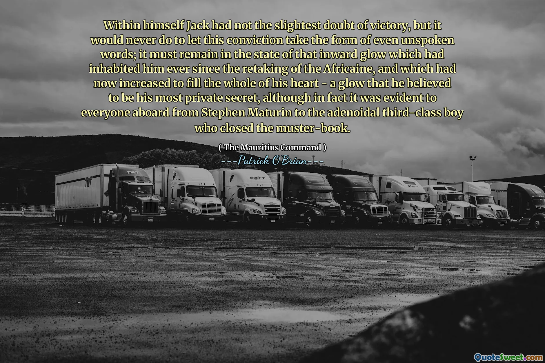 Within himself Jack had not the slightest doubt of victory, but it would never do to let this conviction take the form of even unspoken words; it must remain in the state of that inward glow which had inhabited him ever since the retaking of the Africaine, and which had now increased to fill the whole of his heart - a glow that he believed to be his most private secret, although in fact it was evident to everyone aboard from Stephen Maturin to the adenoidal third-class boy who closed the muster-book.