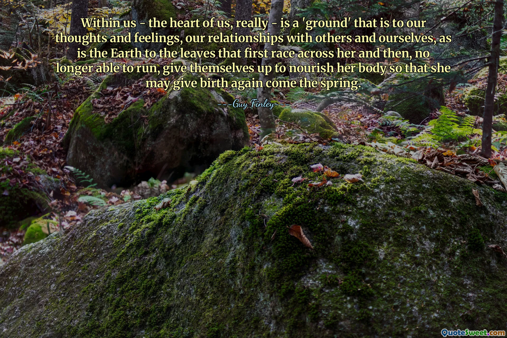 Within us - the heart of us, really - is a 'ground' that is to our thoughts and feelings, our relationships with others and ourselves, as is the Earth to the leaves that first race across her and then, no longer able to run, give themselves up to nourish her body so that she may give birth again come the spring.