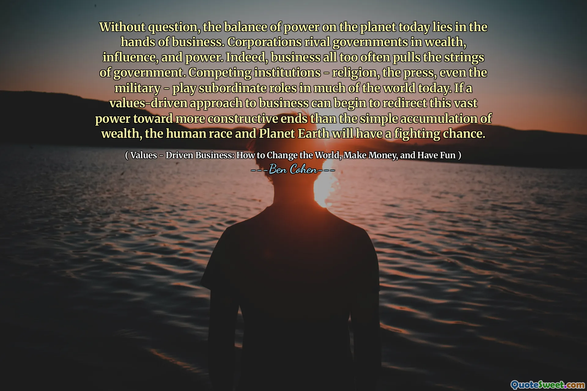 Without question, the balance of power on the planet today lies in the hands of business. Corporations rival governments in wealth, influence, and power. Indeed, business all too often pulls the strings of government. Competing institutions - religion, the press, even the military - play subordinate roles in much of the world today. If a values-driven approach to business can begin to redirect this vast power toward more constructive ends than the simple accumulation of wealth, the human race and Planet Earth will have a fighting chance.