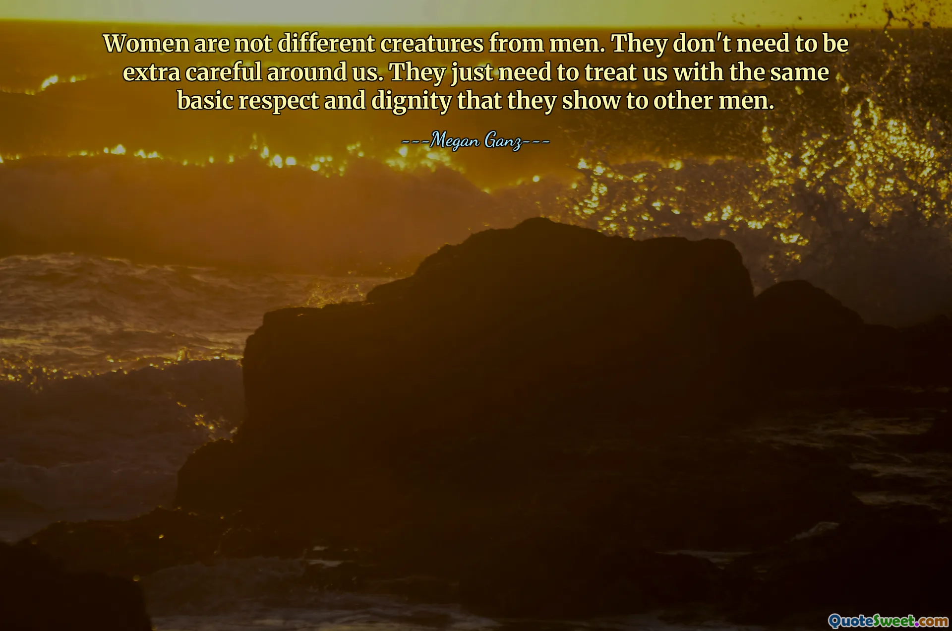 Women are not different creatures from men. They don't need to be extra careful around us. They just need to treat us with the same basic respect and dignity that they show to other men.