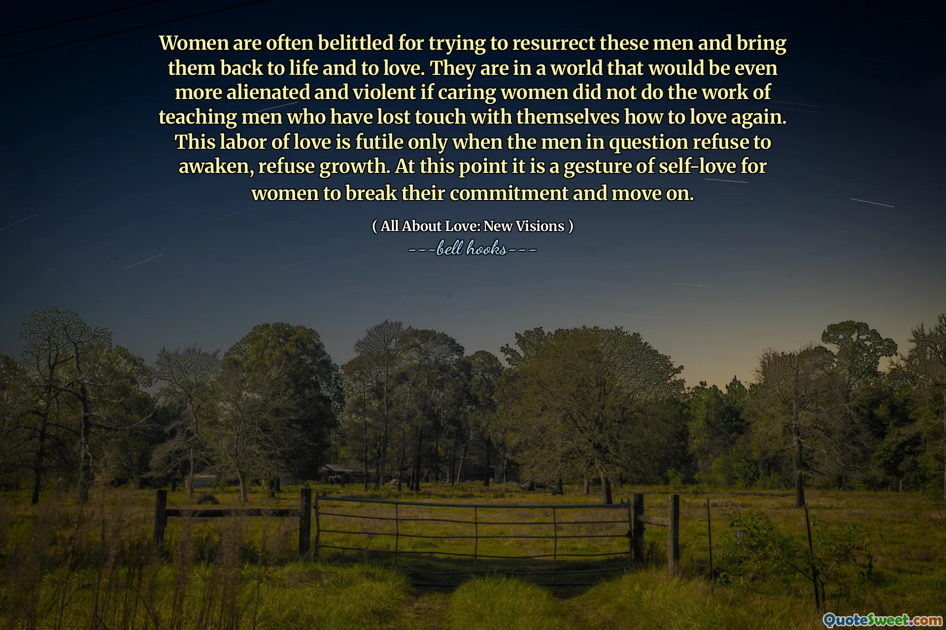 Women are often belittled for trying to resurrect these men and bring them back to life and to love. They are in a world that would be even more alienated and violent if caring women did not do the work of teaching men who have lost touch with themselves how to love again. This labor of love is futile only when the men in question refuse to awaken, refuse growth. At this point it is a gesture of self-love for women to break their commitment and move on.