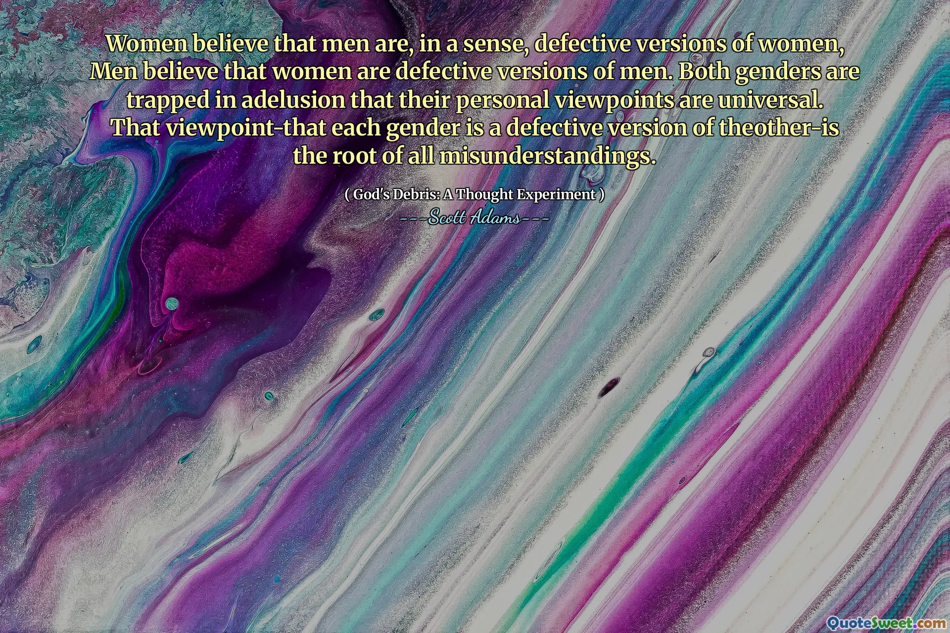 Women believe that men are, in a sense, defective versions of women, Men believe that women are defective versions of men. Both genders are trapped in adelusion that their personal viewpoints are universal. That viewpoint-that each gender is a defective version of theother-is the root of all misunderstandings.