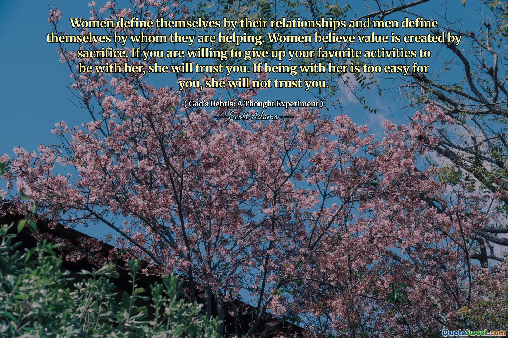 Women define themselves by their relationships and men define themselves by whom they are helping. Women believe value is created by sacrifice. If you are willing to give up your favorite activities to be with her, she will trust you. If being with her is too easy for you, she will not trust you.