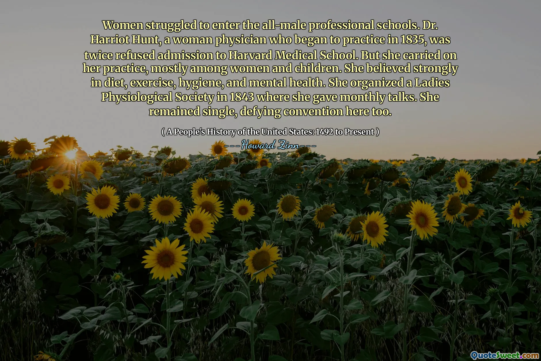 Women struggled to enter the all-male professional schools. Dr. Harriot Hunt, a woman physician who began to practice in 1835, was twice refused admission to Harvard Medical School. But she carried on her practice, mostly among women and children. She believed strongly in diet, exercise, hygiene, and mental health. She organized a Ladies Physiological Society in 1843 where she gave monthly talks. She remained single, defying convention here too.