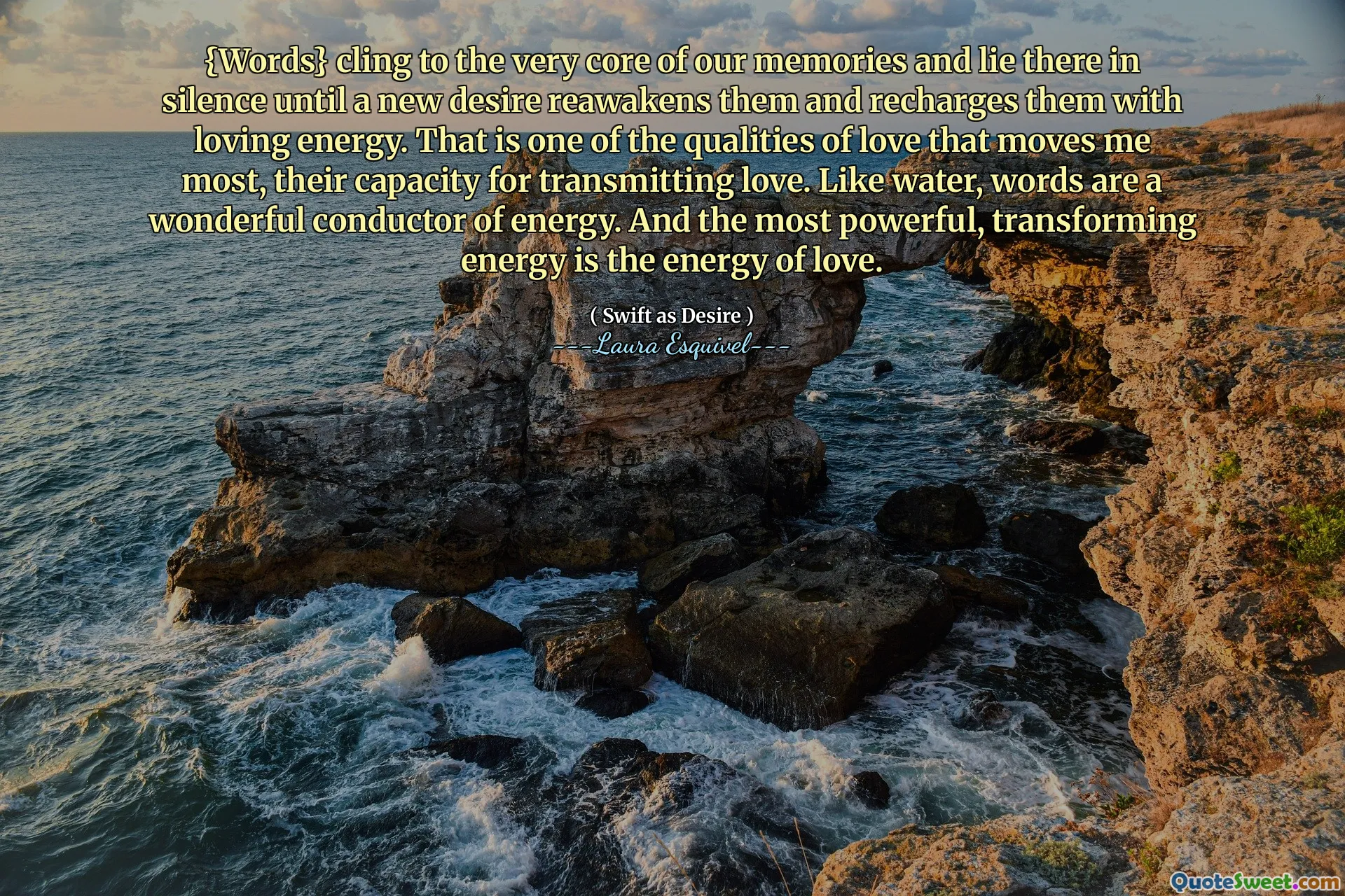{Words} cling to the very core of our memories and lie there in silence until a new desire reawakens them and recharges them with loving energy. That is one of the qualities of love that moves me most, their capacity for transmitting love. Like water, words are a wonderful conductor of energy. And the most powerful, transforming energy is the energy of love.