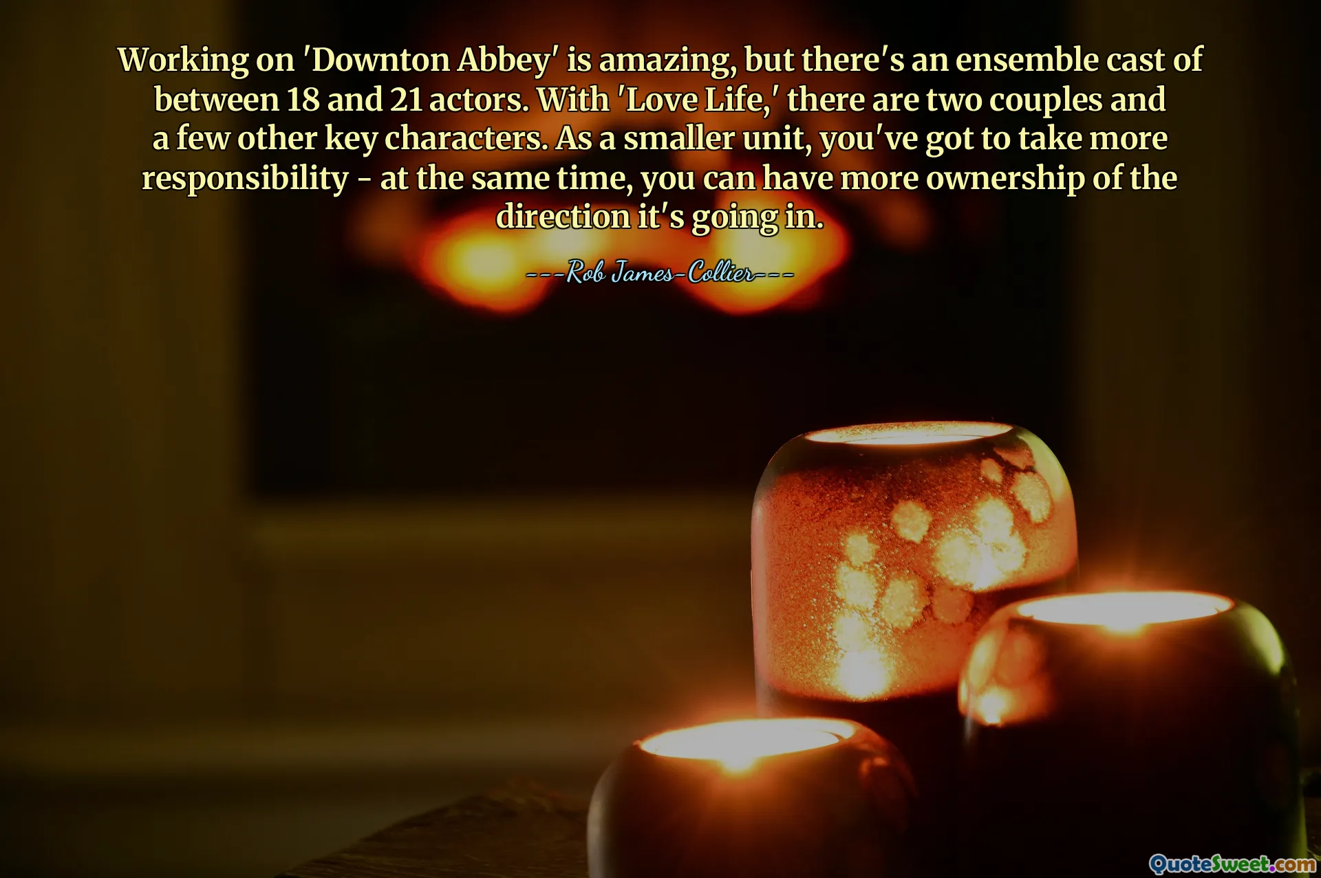 Working on 'Downton Abbey' is amazing, but there's an ensemble cast of between 18 and 21 actors. With 'Love Life,' there are two couples and a few other key characters. As a smaller unit, you've got to take more responsibility - at the same time, you can have more ownership of the direction it's going in.