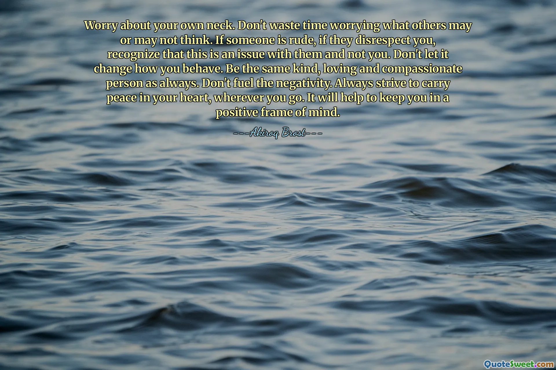 Worry about your own neck. Don't waste time worrying what others may or may not think. If someone is rude, if they disrespect you, recognize that this is an issue with them and not you. Don't let it change how you behave. Be the same kind, loving and compassionate person as always. Don't fuel the negativity. Always strive to carry peace in your heart, wherever you go. It will help to keep you in a positive frame of mind.