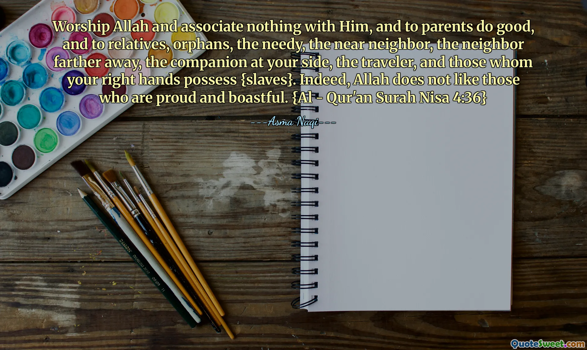 Worship Allah and associate nothing with Him, and to parents do good, and to relatives, orphans, the needy, the near neighbor, the neighbor farther away, the companion at your side, the traveler, and those whom your right hands possess {slaves}. Indeed, Allah does not like those who are proud and boastful. {Al - Qur'an Surah Nisa 4:36}