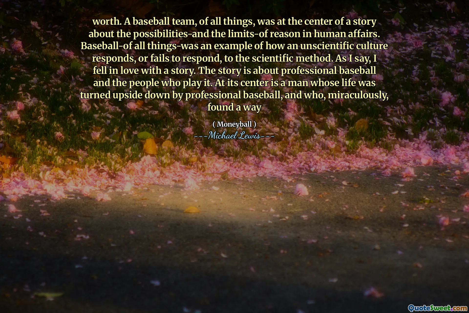 värde. Ett basebollag, av alla saker, var i centrum för en berättelse om möjligheterna och förnuftens gränser i mänskliga angelägenheter. Baseball-av alla saker var ett exempel på hur en ovetenskaplig kultur svarar eller misslyckas med att svara på den vetenskapliga metoden. Som jag säger blev jag kär i en berättelse. Historien handlar om professionell baseball och de människor som spelar den. I centrum är en man vars liv vändes upp och ner av professionell baseball, och som mirakulöst hittade ett sätt