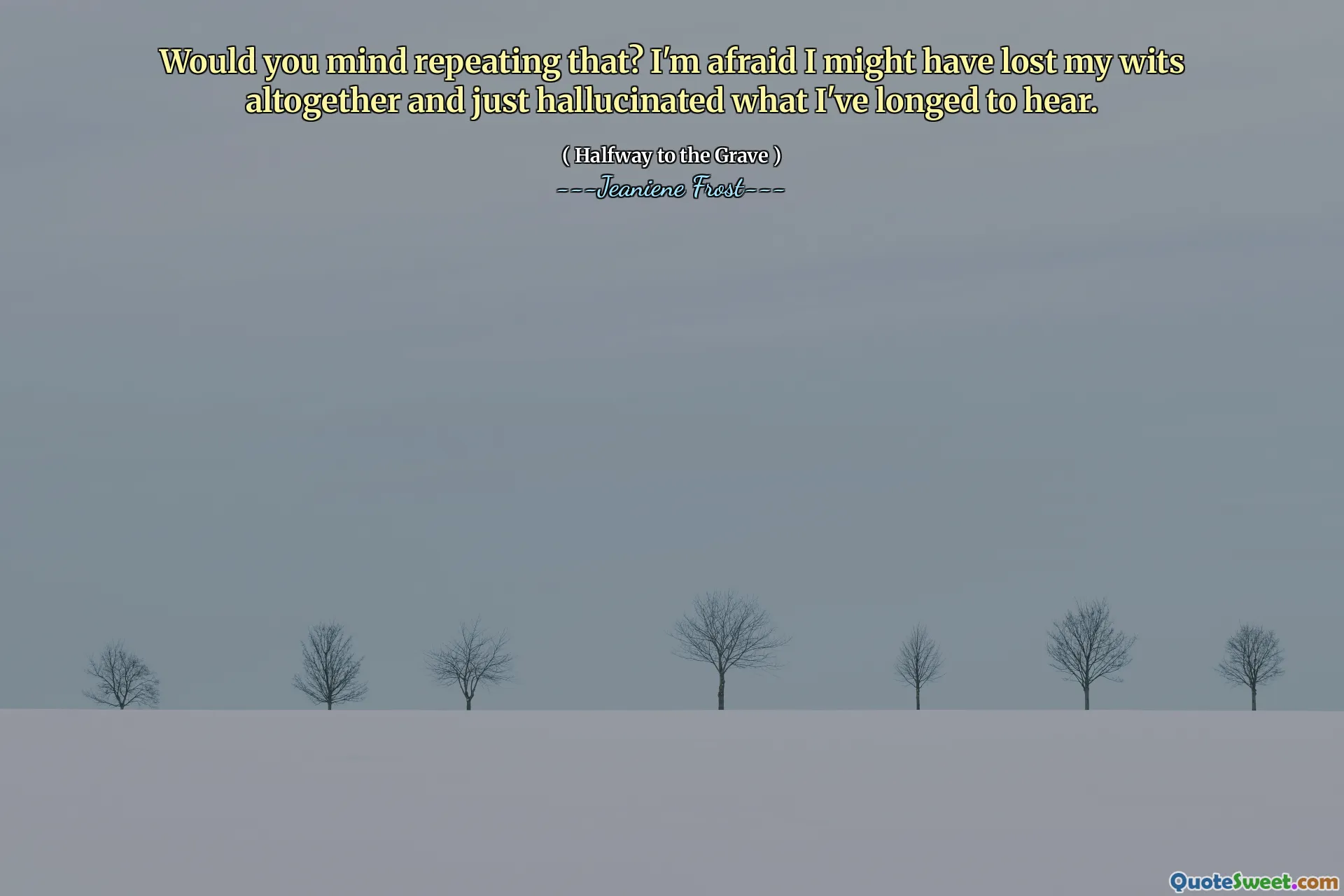 Would you mind repeating that? I'm afraid I might have lost my wits altogether and just hallucinated what I've longed to hear.