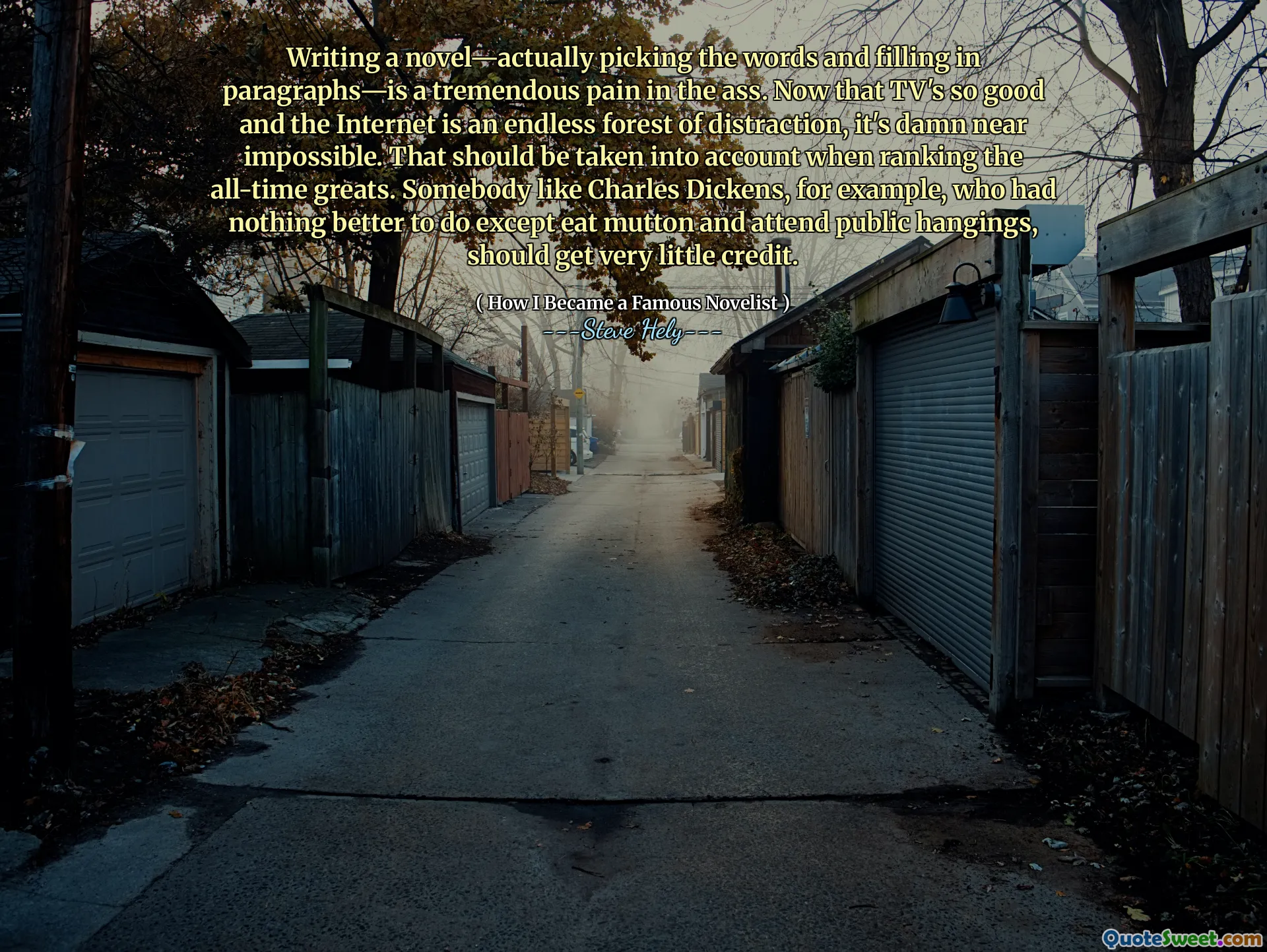 Writing a novel—actually picking the words and filling in paragraphs—is a tremendous pain in the ass. Now that TV's so good and the Internet is an endless forest of distraction, it's damn near impossible. That should be taken into account when ranking the all-time greats. Somebody like Charles Dickens, for example, who had nothing better to do except eat mutton and attend public hangings, should get very little credit.