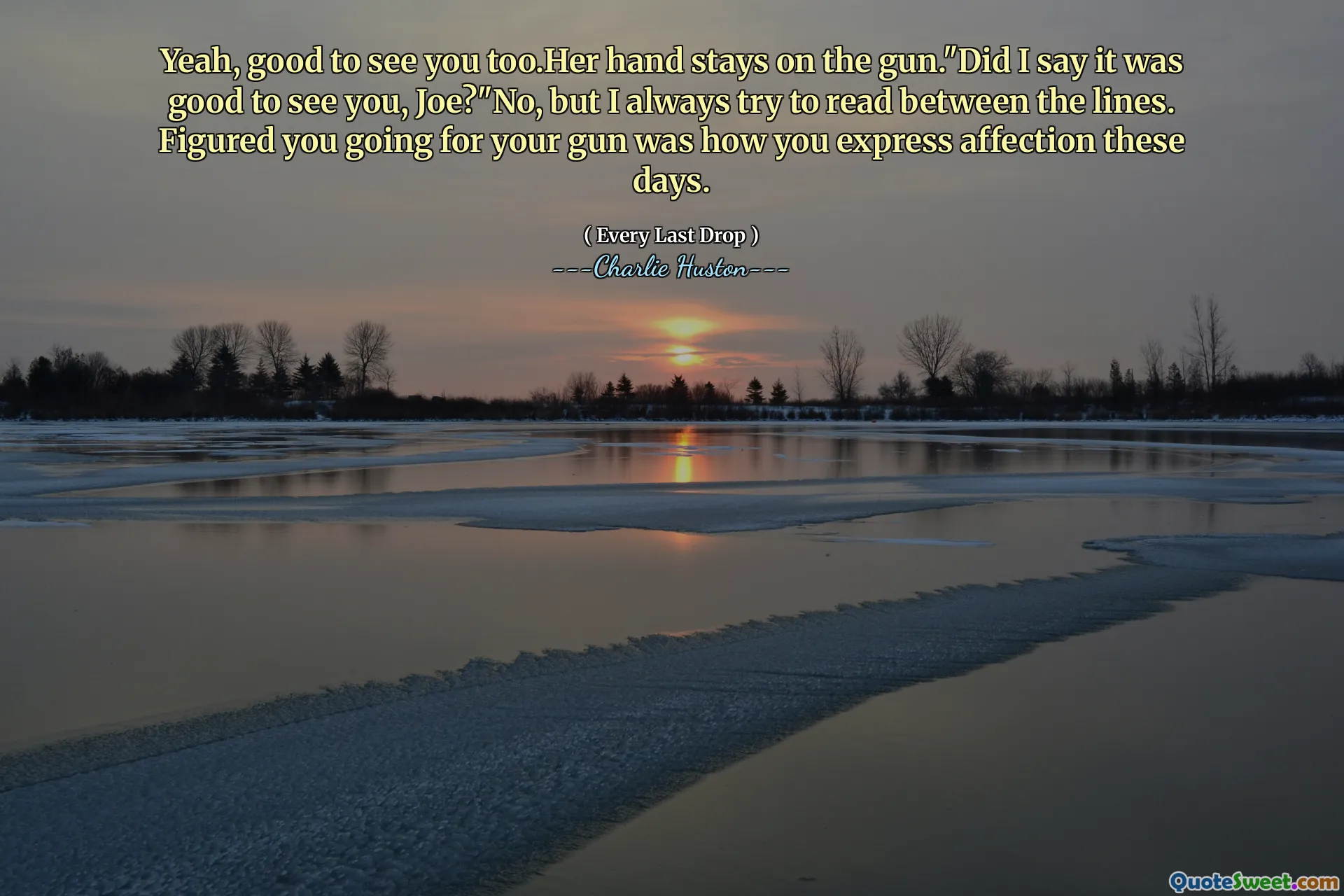 Yeah, good to see you too.Her hand stays on the gun."Did I say it was good to see you, Joe?"No, but I always try to read between the lines. Figured you going for your gun was how you express affection these days.