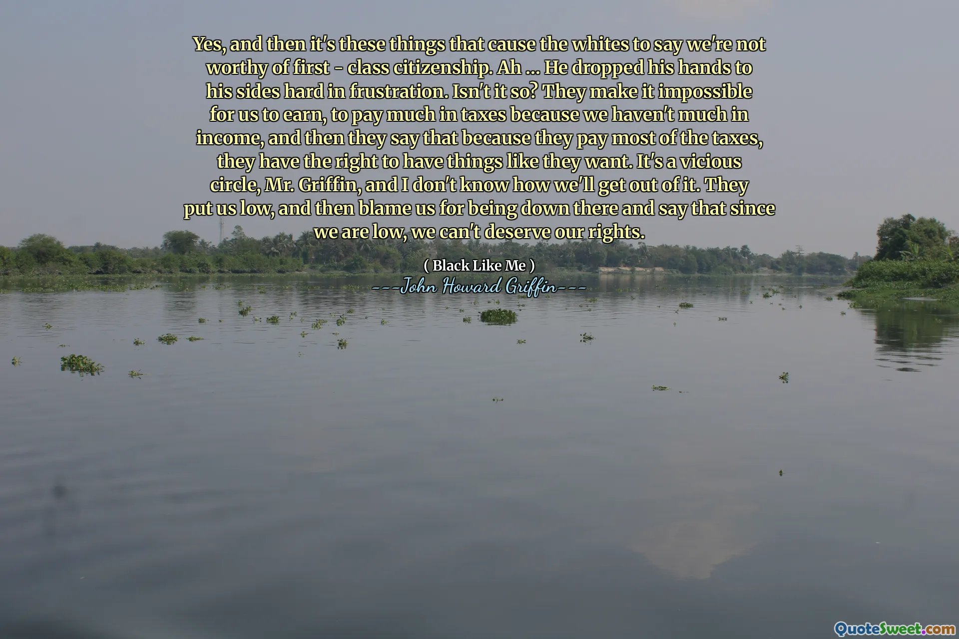 Yes, and then it's these things that cause the whites to say we're not worthy of first - class citizenship. Ah … He dropped his hands to his sides hard in frustration. Isn't it so? They make it impossible for us to earn, to pay much in taxes because we haven't much in income, and then they say that because they pay most of the taxes, they have the right to have things like they want. It's a vicious circle, Mr. Griffin, and I don't know how we'll get out of it. They put us low, and then blame us for being down there and say that since we are low, we can't deserve our rights.