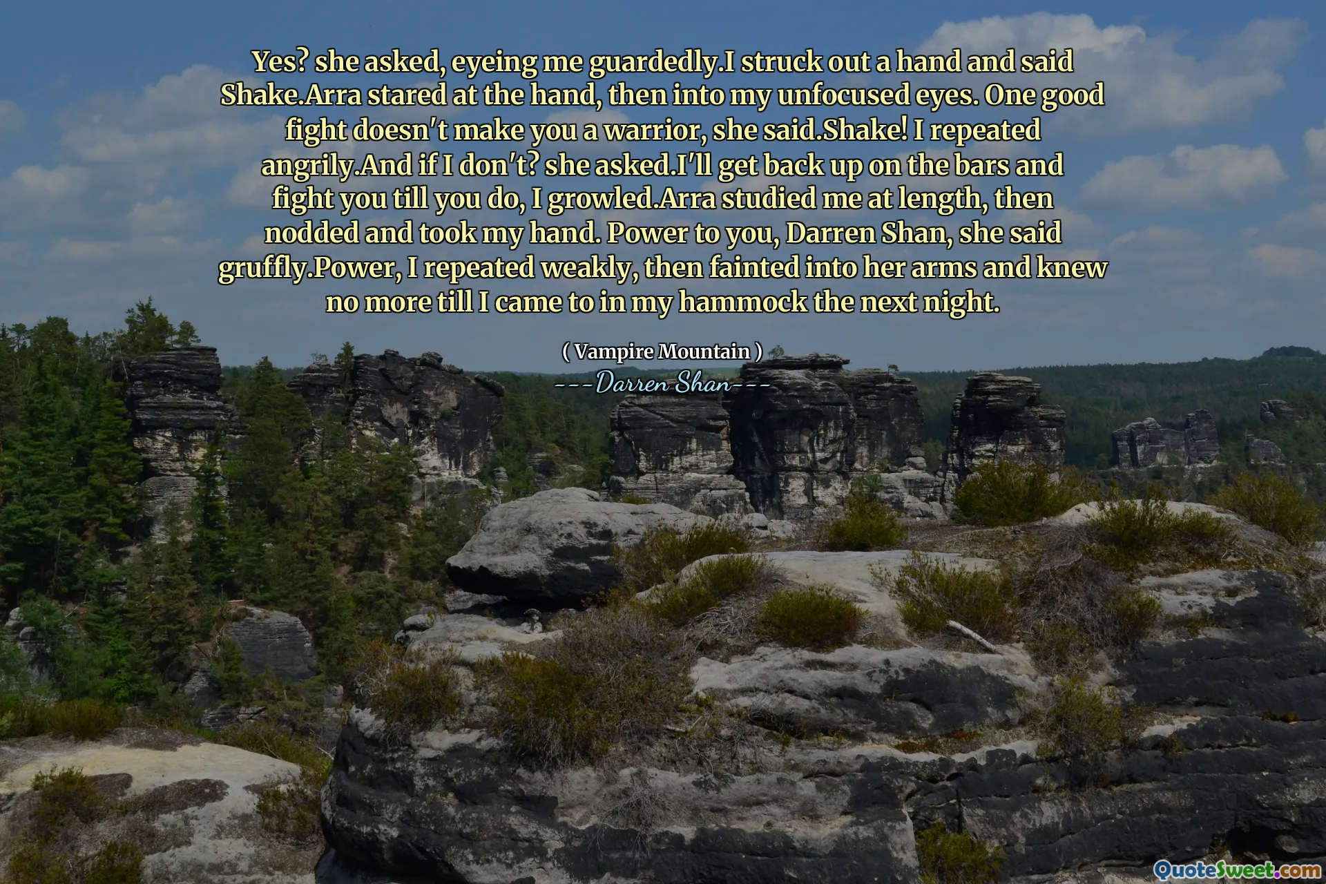 Yes? she asked, eyeing me guardedly.I struck out a hand and said Shake.Arra stared at the hand, then into my unfocused eyes. One good fight doesn't make you a warrior, she said.Shake! I repeated angrily.And if I don't? she asked.I'll get back up on the bars and fight you till you do, I growled.Arra studied me at length, then nodded and took my hand. Power to you, Darren Shan, she said gruffly.Power, I repeated weakly, then fainted into her arms and knew no more till I came to in my hammock the next night.